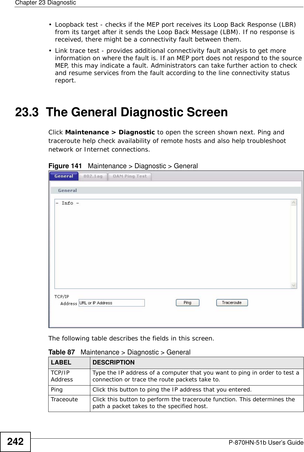 Chapter 23 DiagnosticP-870HN-51b User’s Guide242• Loopback test - checks if the MEP port receives its Loop Back Response (LBR) from its target after it sends the Loop Back Message (LBM). If no response is received, there might be a connectivity fault between them. • Link trace test - provides additional connectivity fault analysis to get more information on where the fault is. If an MEP port does not respond to the source MEP, this may indicate a fault. Administrators can take further action to check and resume services from the fault according to the line connectivity status report. 23.3  The General Diagnostic Screen Click Maintenance &gt; Diagnostic to open the screen shown next. Ping and traceroute help check availability of remote hosts and also help troubleshoot network or Internet connections.Figure 141   Maintenance &gt; Diagnostic &gt; GeneralThe following table describes the fields in this screen. Table 87   Maintenance &gt; Diagnostic &gt; GeneralLABEL DESCRIPTIONTCP/IP Address Type the IP address of a computer that you want to ping in order to test a connection or trace the route packets take to.Ping Click this button to ping the IP address that you entered. Traceoute Click this button to perform the traceroute function. This determines the path a packet takes to the specified host.