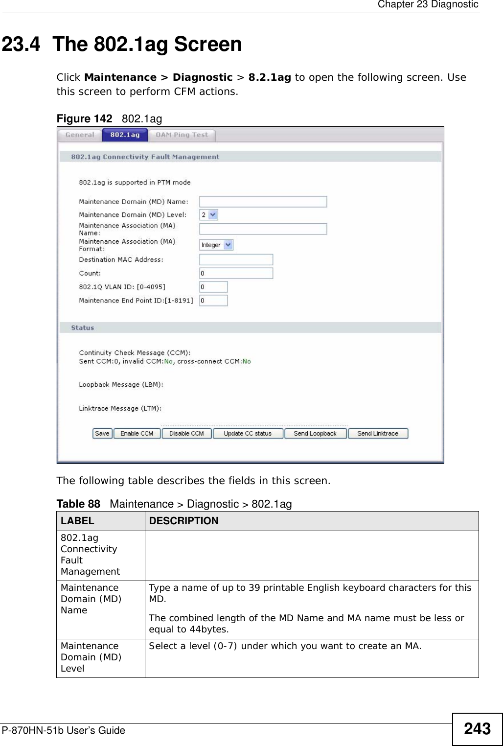  Chapter 23 DiagnosticP-870HN-51b User’s Guide 24323.4  The 802.1ag ScreenClick Maintenance &gt; Diagnostic &gt; 8.2.1ag to open the following screen. Use this screen to perform CFM actions. Figure 142   802.1ag The following table describes the fields in this screen. Table 88   Maintenance &gt; Diagnostic &gt; 802.1agLABEL DESCRIPTION802.1ag Connectivity Fault Management Maintenance Domain (MD) NameType a name of up to 39 printable English keyboard characters for this MD.The combined length of the MD Name and MA name must be less or equal to 44bytes.Maintenance Domain (MD) LevelSelect a level (0-7) under which you want to create an MA.