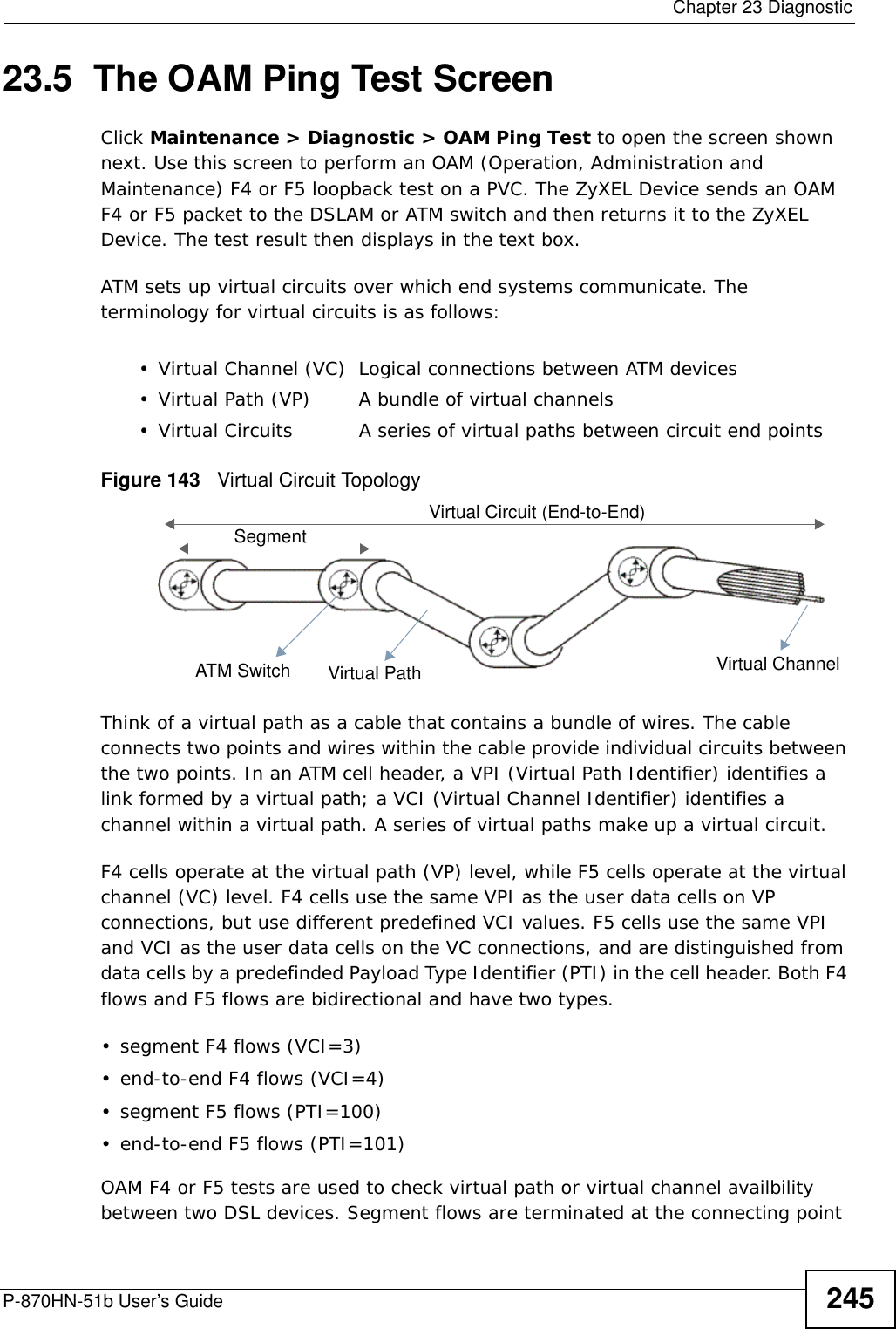  Chapter 23 DiagnosticP-870HN-51b User’s Guide 24523.5  The OAM Ping Test ScreenClick Maintenance &gt; Diagnostic &gt; OAM Ping Test to open the screen shown next. Use this screen to perform an OAM (Operation, Administration and Maintenance) F4 or F5 loopback test on a PVC. The ZyXEL Device sends an OAM F4 or F5 packet to the DSLAM or ATM switch and then returns it to the ZyXEL Device. The test result then displays in the text box. ATM sets up virtual circuits over which end systems communicate. The terminology for virtual circuits is as follows:Figure 143   Virtual Circuit TopologyThink of a virtual path as a cable that contains a bundle of wires. The cable connects two points and wires within the cable provide individual circuits between the two points. In an ATM cell header, a VPI (Virtual Path Identifier) identifies a link formed by a virtual path; a VCI (Virtual Channel Identifier) identifies a channel within a virtual path. A series of virtual paths make up a virtual circuit.F4 cells operate at the virtual path (VP) level, while F5 cells operate at the virtual channel (VC) level. F4 cells use the same VPI as the user data cells on VP connections, but use different predefined VCI values. F5 cells use the same VPI and VCI as the user data cells on the VC connections, and are distinguished from data cells by a predefinded Payload Type Identifier (PTI) in the cell header. Both F4 flows and F5 flows are bidirectional and have two types. • segment F4 flows (VCI=3)• end-to-end F4 flows (VCI=4)• segment F5 flows (PTI=100)• end-to-end F5 flows (PTI=101)OAM F4 or F5 tests are used to check virtual path or virtual channel availbility between two DSL devices. Segment flows are terminated at the connecting point • Virtual Channel (VC) Logical connections between ATM devices• Virtual Path (VP) A bundle of virtual channels• Virtual Circuits A series of virtual paths between circuit end pointsVirtual Path Virtual ChannelSegmentATM SwitchVirtual Circuit (End-to-End)