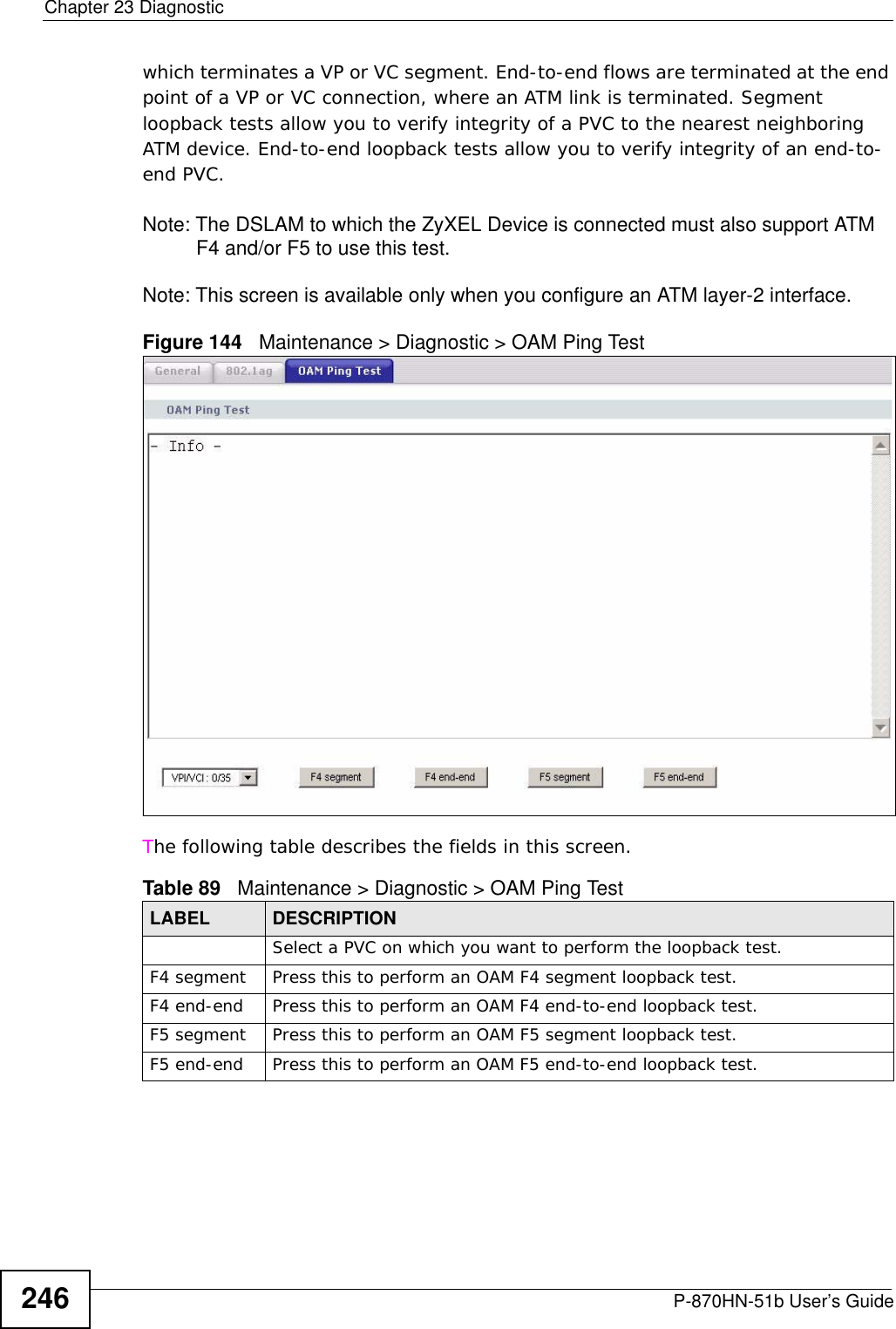 Chapter 23 DiagnosticP-870HN-51b User’s Guide246which terminates a VP or VC segment. End-to-end flows are terminated at the end point of a VP or VC connection, where an ATM link is terminated. Segment loopback tests allow you to verify integrity of a PVC to the nearest neighboring ATM device. End-to-end loopback tests allow you to verify integrity of an end-to-end PVC.Note: The DSLAM to which the ZyXEL Device is connected must also support ATM F4 and/or F5 to use this test.Note: This screen is available only when you configure an ATM layer-2 interface.Figure 144   Maintenance &gt; Diagnostic &gt; OAM Ping TestThe following table describes the fields in this screen. Table 89   Maintenance &gt; Diagnostic &gt; OAM Ping TestLABEL DESCRIPTIONSelect a PVC on which you want to perform the loopback test.F4 segment Press this to perform an OAM F4 segment loopback test.F4 end-end Press this to perform an OAM F4 end-to-end loopback test.F5 segment Press this to perform an OAM F5 segment loopback test.F5 end-end Press this to perform an OAM F5 end-to-end loopback test.