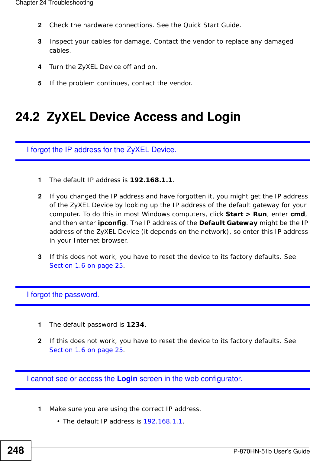 Chapter 24 TroubleshootingP-870HN-51b User’s Guide2482Check the hardware connections. See the Quick Start Guide. 3Inspect your cables for damage. Contact the vendor to replace any damaged cables.4Turn the ZyXEL Device off and on. 5If the problem continues, contact the vendor.24.2  ZyXEL Device Access and LoginI forgot the IP address for the ZyXEL Device.1The default IP address is 192.168.1.1.2If you changed the IP address and have forgotten it, you might get the IP address of the ZyXEL Device by looking up the IP address of the default gateway for your computer. To do this in most Windows computers, click Start &gt; Run, enter cmd, and then enter ipconfig. The IP address of the Default Gateway might be the IP address of the ZyXEL Device (it depends on the network), so enter this IP address in your Internet browser. 3If this does not work, you have to reset the device to its factory defaults. See Section 1.6 on page 25.I forgot the password.1The default password is 1234.2If this does not work, you have to reset the device to its factory defaults. See Section 1.6 on page 25.I cannot see or access the Login screen in the web configurator.1Make sure you are using the correct IP address.• The default IP address is 192.168.1.1.