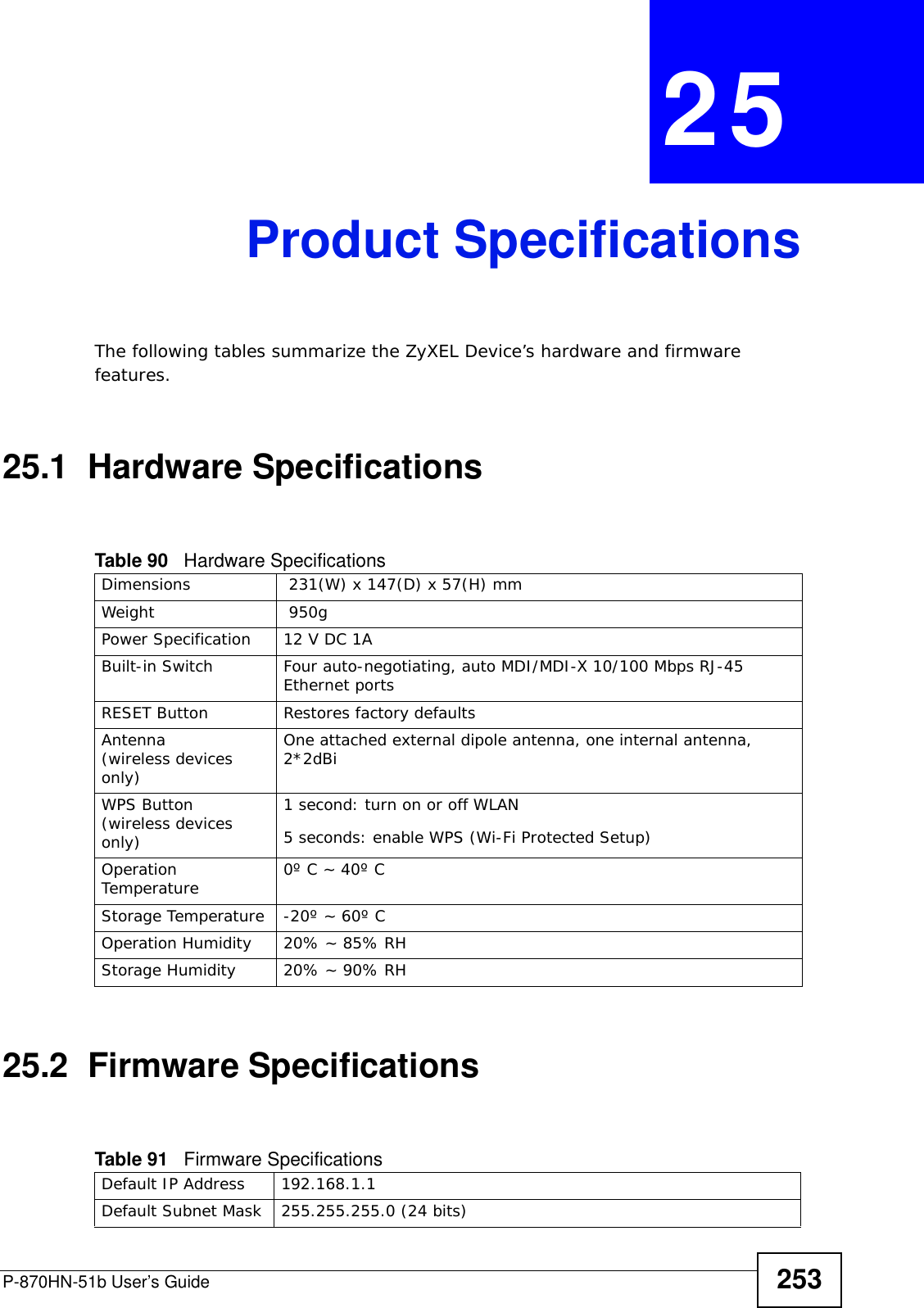 P-870HN-51b User’s Guide 253CHAPTER  25 Product SpecificationsThe following tables summarize the ZyXEL Device’s hardware and firmware features.25.1  Hardware Specifications25.2  Firmware SpecificationsTable 90   Hardware SpecificationsDimensions  231(W) x 147(D) x 57(H) mmWeight  950gPower Specification 12 V DC 1ABuilt-in Switch Four auto-negotiating, auto MDI/MDI-X 10/100 Mbps RJ-45 Ethernet portsRESET Button Restores factory defaultsAntenna (wireless devices only)One attached external dipole antenna, one internal antenna, 2*2dBiWPS Button (wireless devices only)1 second: turn on or off WLAN5 seconds: enable WPS (Wi-Fi Protected Setup)Operation Temperature 0º C ~ 40º CStorage Temperature -20º ~ 60º COperation Humidity 20% ~ 85% RHStorage Humidity 20% ~ 90% RHTable 91   Firmware Specifications Default IP Address 192.168.1.1Default Subnet Mask 255.255.255.0 (24 bits)
