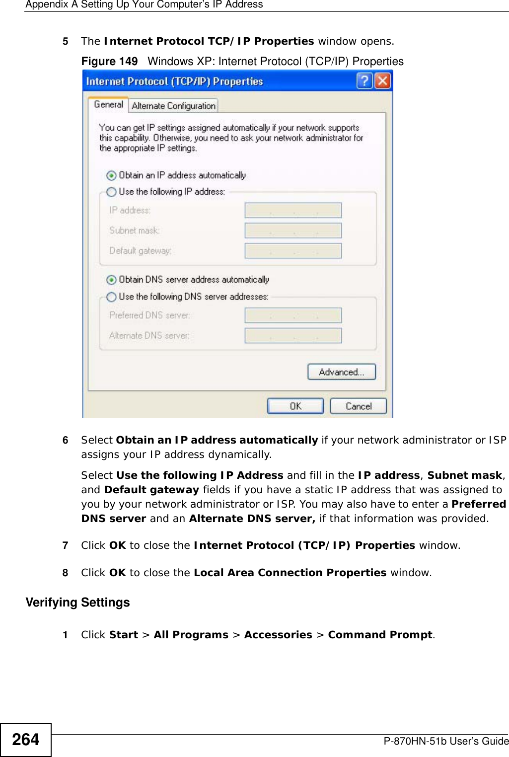 Appendix A Setting Up Your Computer’s IP AddressP-870HN-51b User’s Guide2645The Internet Protocol TCP/IP Properties window opens.Figure 149   Windows XP: Internet Protocol (TCP/IP) Properties6Select Obtain an IP address automatically if your network administrator or ISP assigns your IP address dynamically.Select Use the following IP Address and fill in the IP address, Subnet mask, and Default gateway fields if you have a static IP address that was assigned to you by your network administrator or ISP. You may also have to enter a Preferred DNS server and an Alternate DNS server, if that information was provided.7Click OK to close the Internet Protocol (TCP/IP) Properties window.8Click OK to close the Local Area Connection Properties window.Verifying Settings1Click Start &gt; All Programs &gt; Accessories &gt; Command Prompt.