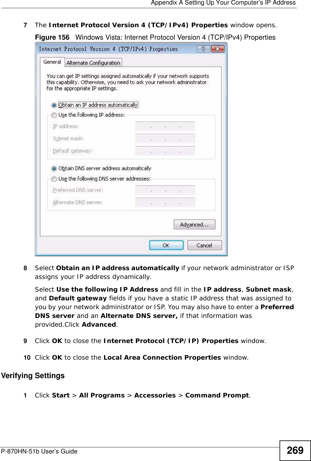  Appendix A Setting Up Your Computer’s IP AddressP-870HN-51b User’s Guide 2697The Internet Protocol Version 4 (TCP/IPv4) Properties window opens.Figure 156   Windows Vista: Internet Protocol Version 4 (TCP/IPv4) Properties8Select Obtain an IP address automatically if your network administrator or ISP assigns your IP address dynamically.Select Use the following IP Address and fill in the IP address, Subnet mask, and Default gateway fields if you have a static IP address that was assigned to you by your network administrator or ISP. You may also have to enter a Preferred DNS server and an Alternate DNS server, if that information was provided.Click Advanced.9Click OK to close the Internet Protocol (TCP/IP) Properties window.10 Click OK to close the Local Area Connection Properties window.Verifying Settings1Click Start &gt; All Programs &gt; Accessories &gt; Command Prompt.