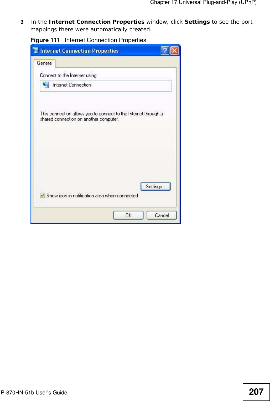  Chapter 17 Universal Plug-and-Play (UPnP)P-870HN-51b User’s Guide 2073In the Internet Connection Properties window, click Settings to see the port mappings there were automatically created. Figure 111   Internet Connection Properties 