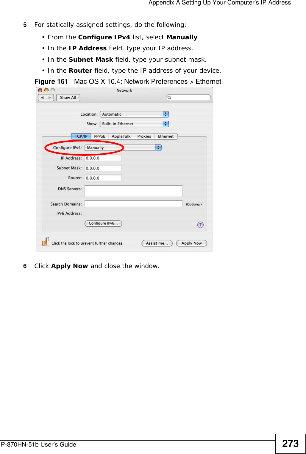  Appendix A Setting Up Your Computer’s IP AddressP-870HN-51b User’s Guide 2735For statically assigned settings, do the following:•From the Configure IPv4 list, select Manually.•In the IP Address field, type your IP address.•In the Subnet Mask field, type your subnet mask.•In the Router field, type the IP address of your device.Figure 161   Mac OS X 10.4: Network Preferences &gt; Ethernet6Click Apply Now and close the window.