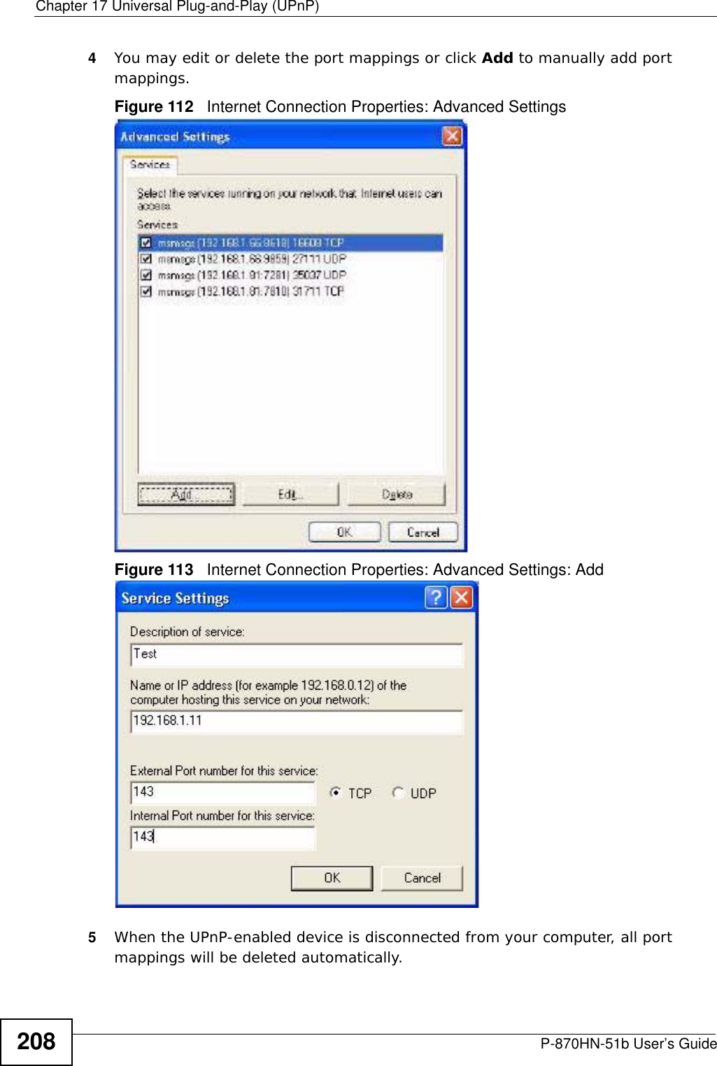 Chapter 17 Universal Plug-and-Play (UPnP)P-870HN-51b User’s Guide2084You may edit or delete the port mappings or click Add to manually add port mappings. Figure 112   Internet Connection Properties: Advanced SettingsFigure 113   Internet Connection Properties: Advanced Settings: Add5When the UPnP-enabled device is disconnected from your computer, all port mappings will be deleted automatically.