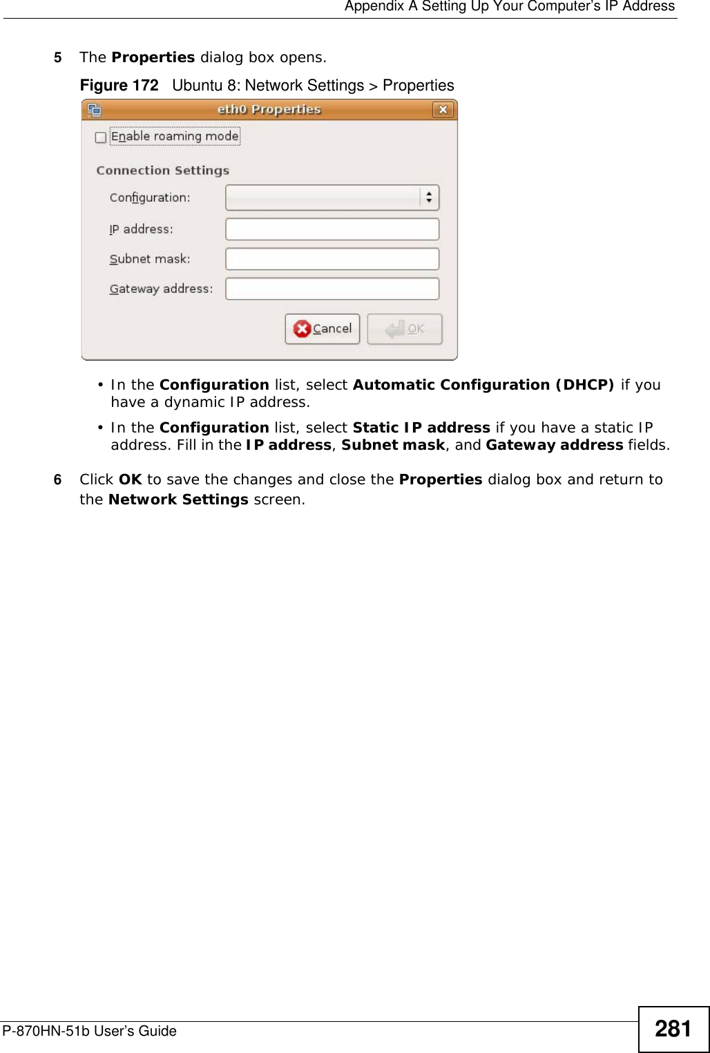  Appendix A Setting Up Your Computer’s IP AddressP-870HN-51b User’s Guide 2815The Properties dialog box opens.Figure 172   Ubuntu 8: Network Settings &gt; Properties•In the Configuration list, select Automatic Configuration (DHCP) if you have a dynamic IP address.•In the Configuration list, select Static IP address if you have a static IP address. Fill in the IP address, Subnet mask, and Gateway address fields. 6Click OK to save the changes and close the Properties dialog box and return to the Network Settings screen. 