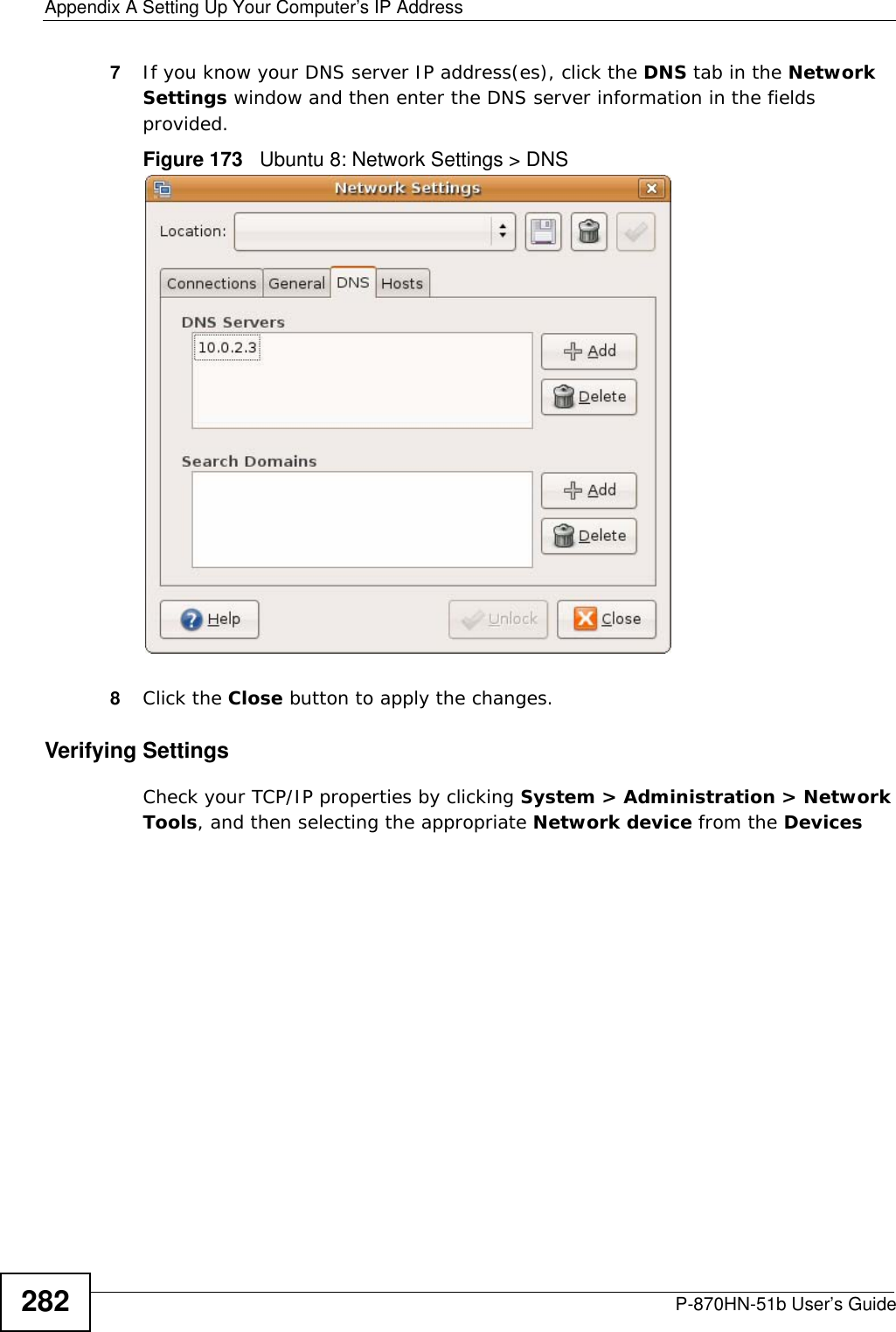 Appendix A Setting Up Your Computer’s IP AddressP-870HN-51b User’s Guide2827If you know your DNS server IP address(es), click the DNS tab in the Network Settings window and then enter the DNS server information in the fields provided. Figure 173   Ubuntu 8: Network Settings &gt; DNS  8Click the Close button to apply the changes.Verifying SettingsCheck your TCP/IP properties by clicking System &gt; Administration &gt; Network Tools, and then selecting the appropriate Network device from the Devices 