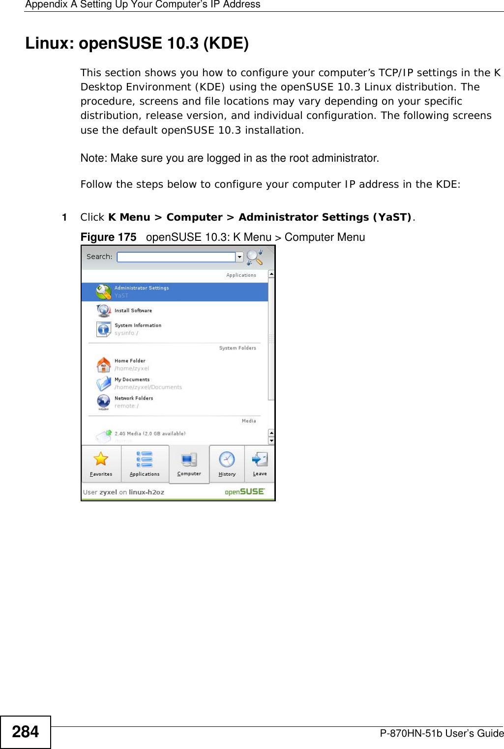 Appendix A Setting Up Your Computer’s IP AddressP-870HN-51b User’s Guide284Linux: openSUSE 10.3 (KDE)This section shows you how to configure your computer’s TCP/IP settings in the K Desktop Environment (KDE) using the openSUSE 10.3 Linux distribution. The procedure, screens and file locations may vary depending on your specific distribution, release version, and individual configuration. The following screens use the default openSUSE 10.3 installation.Note: Make sure you are logged in as the root administrator. Follow the steps below to configure your computer IP address in the KDE:1Click K Menu &gt; Computer &gt; Administrator Settings (YaST).Figure 175   openSUSE 10.3: K Menu &gt; Computer Menu