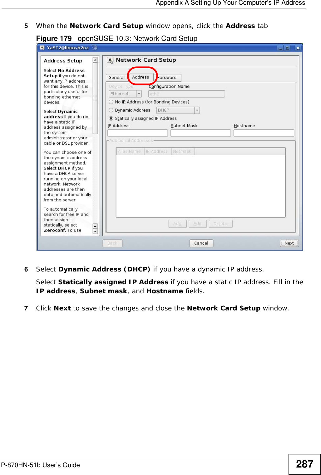  Appendix A Setting Up Your Computer’s IP AddressP-870HN-51b User’s Guide 2875When the Network Card Setup window opens, click the Address tabFigure 179   openSUSE 10.3: Network Card Setup6Select Dynamic Address (DHCP) if you have a dynamic IP address.Select Statically assigned IP Address if you have a static IP address. Fill in the IP address, Subnet mask, and Hostname fields.7Click Next to save the changes and close the Network Card Setup window. 