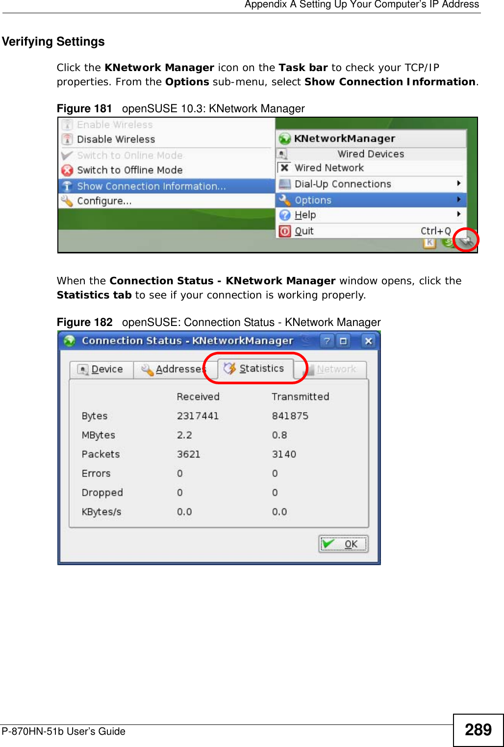  Appendix A Setting Up Your Computer’s IP AddressP-870HN-51b User’s Guide 289Verifying SettingsClick the KNetwork Manager icon on the Task bar to check your TCP/IP properties. From the Options sub-menu, select Show Connection Information.Figure 181   openSUSE 10.3: KNetwork ManagerWhen the Connection Status - KNetwork Manager window opens, click the Statistics tab to see if your connection is working properly.Figure 182   openSUSE: Connection Status - KNetwork Manager