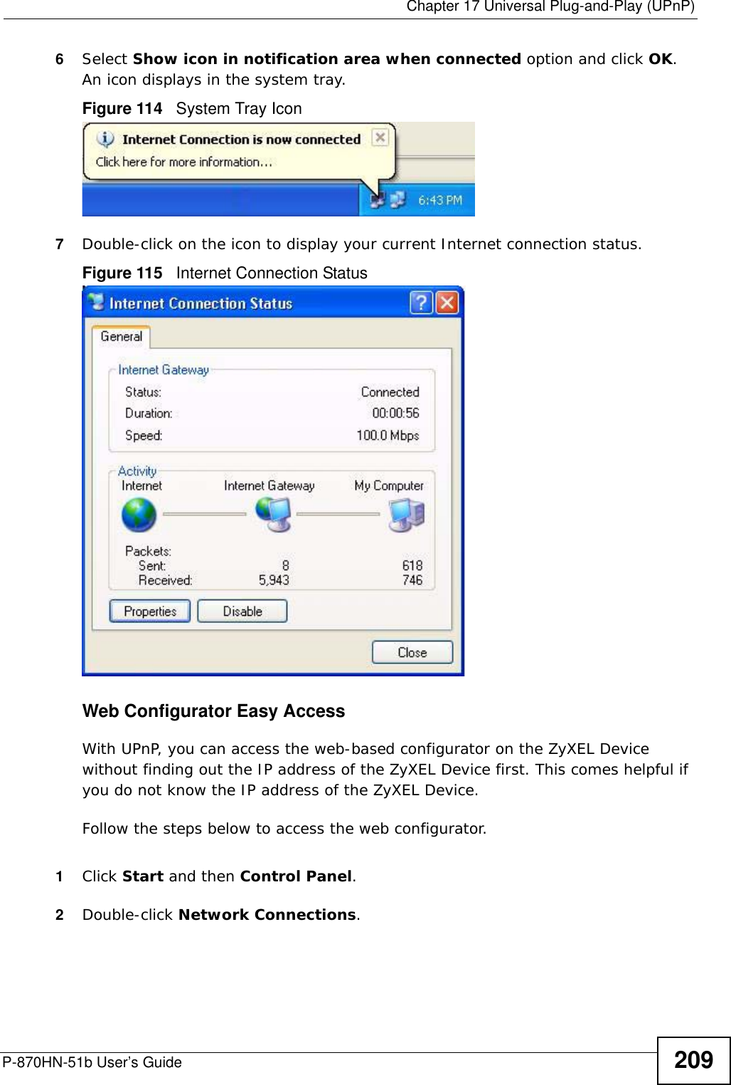  Chapter 17 Universal Plug-and-Play (UPnP)P-870HN-51b User’s Guide 2096Select Show icon in notification area when connected option and click OK. An icon displays in the system tray. Figure 114   System Tray Icon7Double-click on the icon to display your current Internet connection status.Figure 115   Internet Connection StatusWeb Configurator Easy AccessWith UPnP, you can access the web-based configurator on the ZyXEL Device without finding out the IP address of the ZyXEL Device first. This comes helpful if you do not know the IP address of the ZyXEL Device.Follow the steps below to access the web configurator.1Click Start and then Control Panel. 2Double-click Network Connections. 