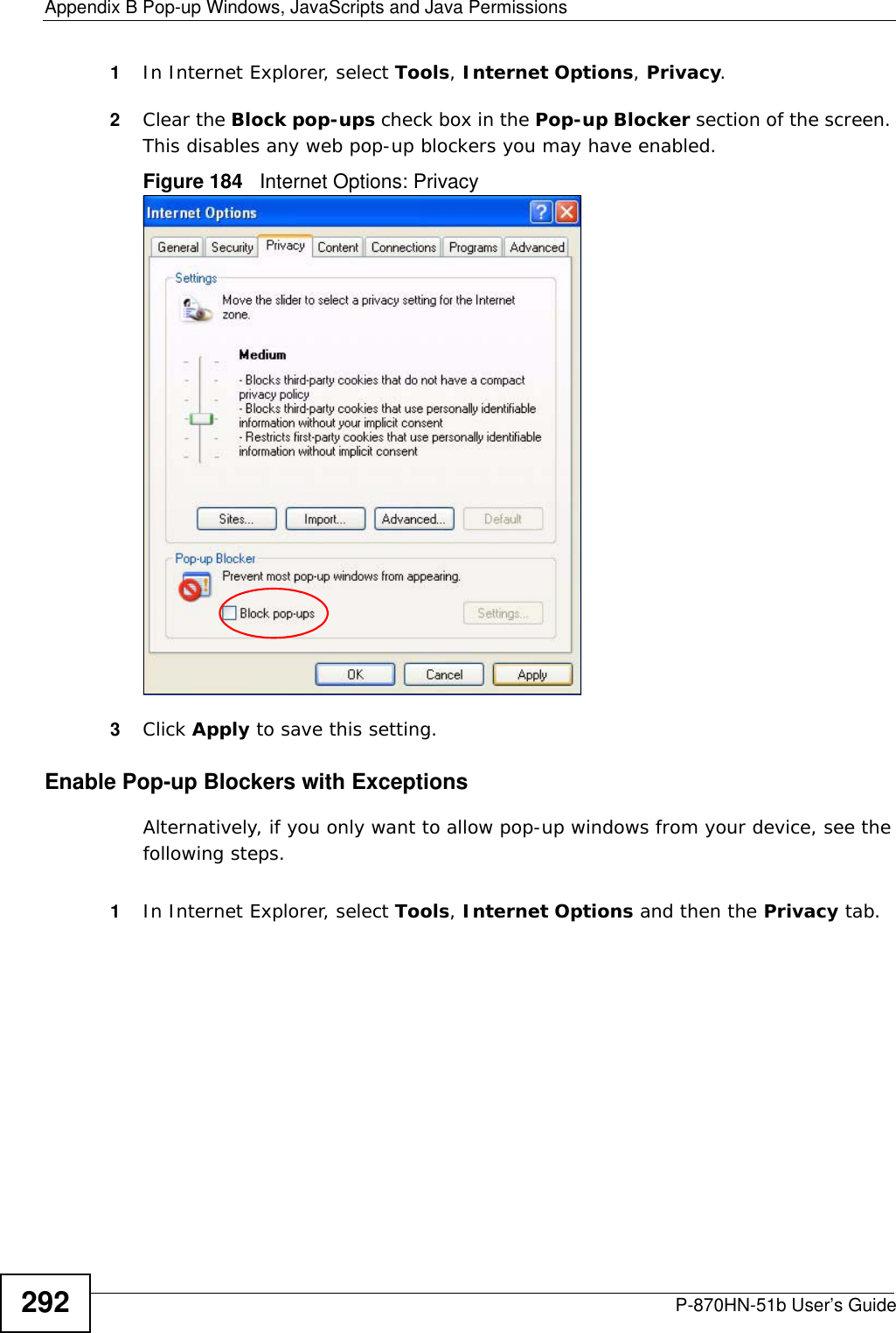 Appendix B Pop-up Windows, JavaScripts and Java PermissionsP-870HN-51b User’s Guide2921In Internet Explorer, select Tools, Internet Options, Privacy.2Clear the Block pop-ups check box in the Pop-up Blocker section of the screen. This disables any web pop-up blockers you may have enabled. Figure 184   Internet Options: Privacy3Click Apply to save this setting.Enable Pop-up Blockers with ExceptionsAlternatively, if you only want to allow pop-up windows from your device, see the following steps.1In Internet Explorer, select Tools, Internet Options and then the Privacy tab. 