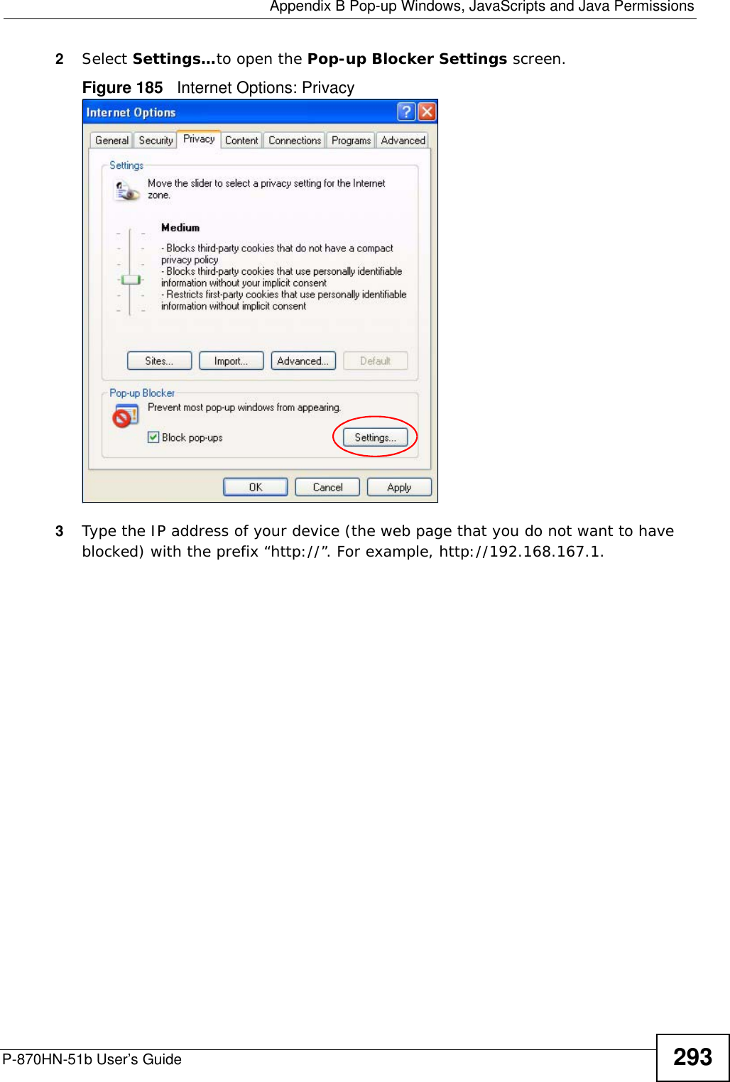  Appendix B Pop-up Windows, JavaScripts and Java PermissionsP-870HN-51b User’s Guide 2932Select Settings…to open the Pop-up Blocker Settings screen.Figure 185   Internet Options: Privacy3Type the IP address of your device (the web page that you do not want to have blocked) with the prefix “http://”. For example, http://192.168.167.1. 