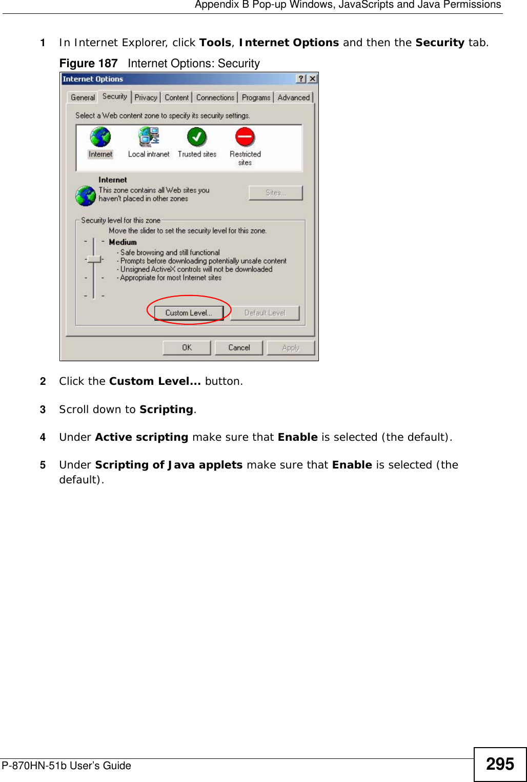  Appendix B Pop-up Windows, JavaScripts and Java PermissionsP-870HN-51b User’s Guide 2951In Internet Explorer, click Tools, Internet Options and then the Security tab. Figure 187   Internet Options: Security 2Click the Custom Level... button. 3Scroll down to Scripting. 4Under Active scripting make sure that Enable is selected (the default).5Under Scripting of Java applets make sure that Enable is selected (the default). 