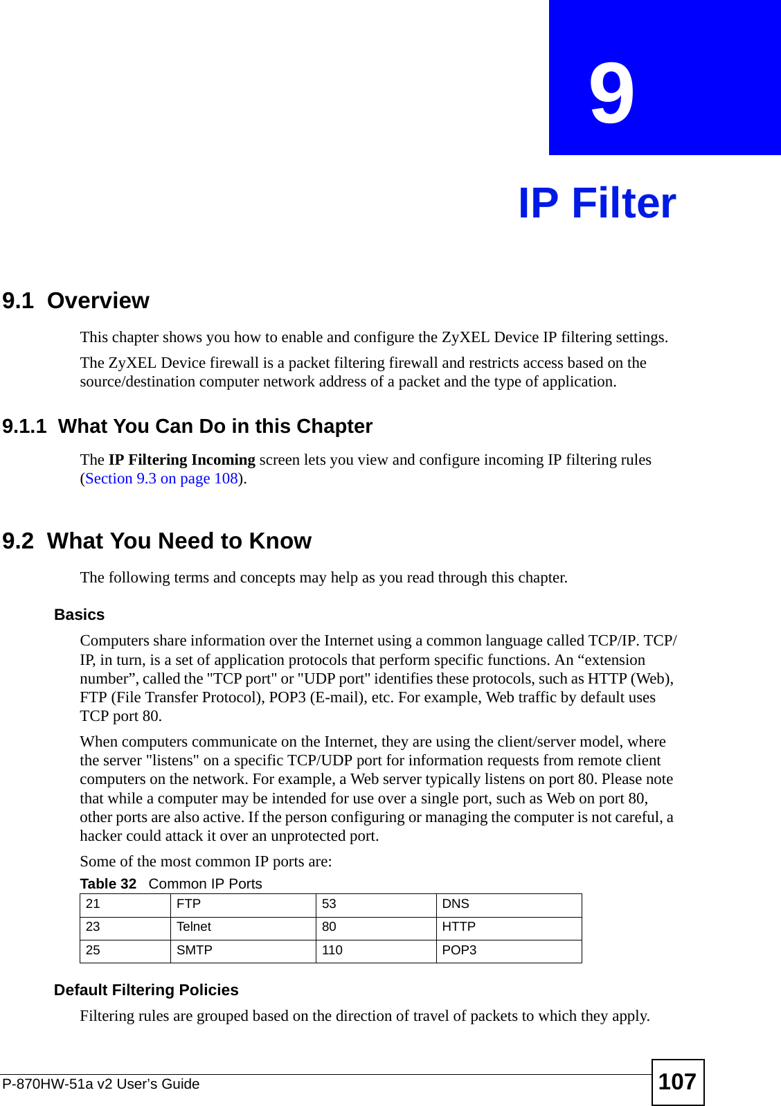 P-870HW-51a v2 User’s Guide 107CHAPTER  9 IP Filter9.1  Overview This chapter shows you how to enable and configure the ZyXEL Device IP filtering settings.The ZyXEL Device firewall is a packet filtering firewall and restricts access based on the source/destination computer network address of a packet and the type of application. 9.1.1  What You Can Do in this ChapterThe IP Filtering Incoming screen lets you view and configure incoming IP filtering rules (Section 9.3 on page 108).9.2  What You Need to KnowThe following terms and concepts may help as you read through this chapter.BasicsComputers share information over the Internet using a common language called TCP/IP. TCP/IP, in turn, is a set of application protocols that perform specific functions. An “extension number”, called the &quot;TCP port&quot; or &quot;UDP port&quot; identifies these protocols, such as HTTP (Web), FTP (File Transfer Protocol), POP3 (E-mail), etc. For example, Web traffic by default uses TCP port 80. When computers communicate on the Internet, they are using the client/server model, where the server &quot;listens&quot; on a specific TCP/UDP port for information requests from remote client computers on the network. For example, a Web server typically listens on port 80. Please note that while a computer may be intended for use over a single port, such as Web on port 80, other ports are also active. If the person configuring or managing the computer is not careful, a hacker could attack it over an unprotected port. Some of the most common IP ports are: Default Filtering Policies Filtering rules are grouped based on the direction of travel of packets to which they apply. Table 32   Common IP Ports21 FTP 53 DNS23 Telnet 80 HTTP25 SMTP 110 POP3