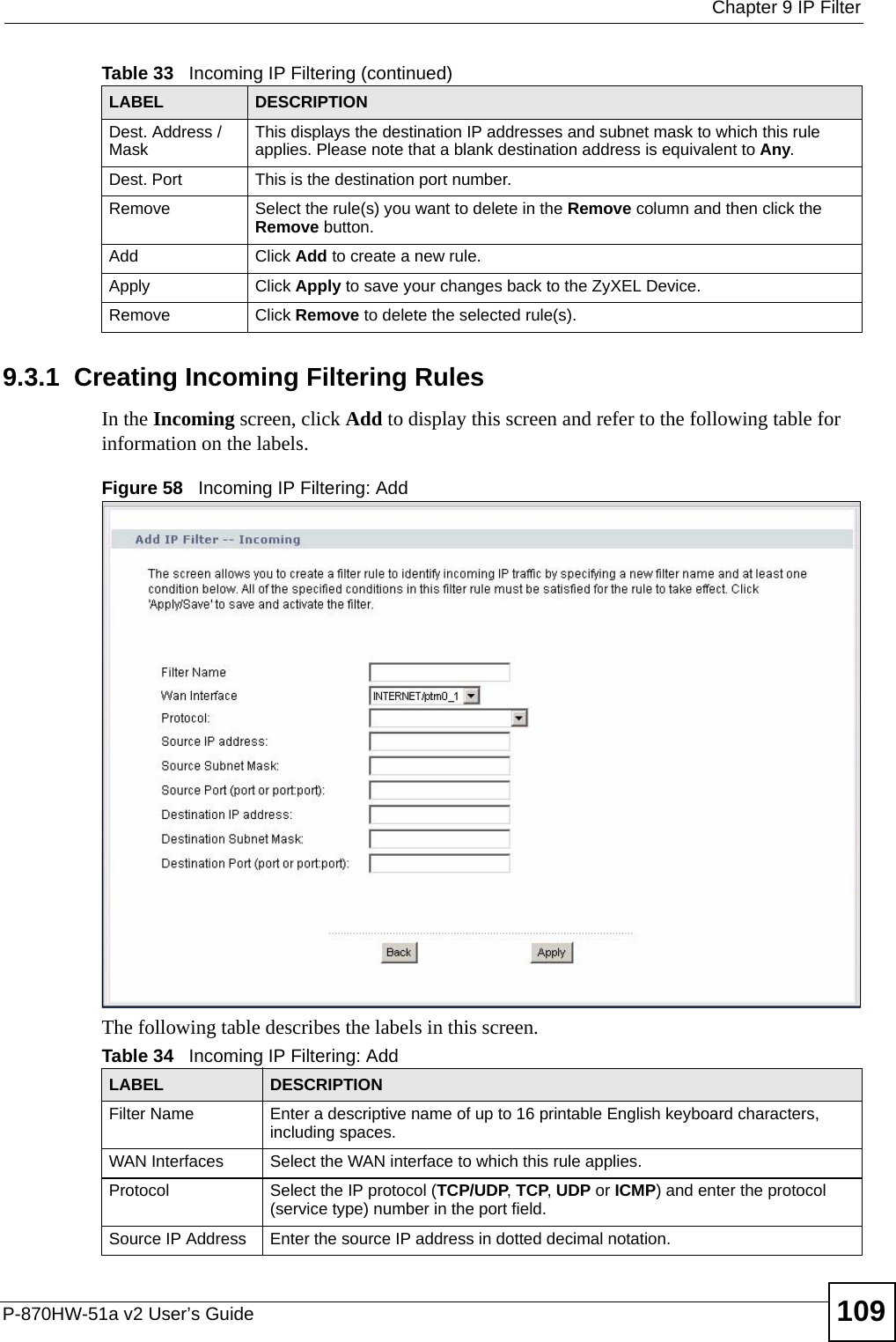  Chapter 9 IP FilterP-870HW-51a v2 User’s Guide 1099.3.1  Creating Incoming Filtering Rules   In the Incoming screen, click Add to display this screen and refer to the following table for information on the labels.Figure 58   Incoming IP Filtering: AddThe following table describes the labels in this screen.Dest. Address / Mask This displays the destination IP addresses and subnet mask to which this rule applies. Please note that a blank destination address is equivalent to Any.Dest. Port This is the destination port number.Remove Select the rule(s) you want to delete in the Remove column and then click the Remove button.Add Click Add to create a new rule.Apply Click Apply to save your changes back to the ZyXEL Device.Remove Click Remove to delete the selected rule(s).Table 33   Incoming IP Filtering (continued)LABEL DESCRIPTIONTable 34   Incoming IP Filtering: AddLABEL DESCRIPTIONFilter Name Enter a descriptive name of up to 16 printable English keyboard characters, including spaces.WAN Interfaces Select the WAN interface to which this rule applies. Protocol Select the IP protocol (TCP/UDP, TCP, UDP or ICMP) and enter the protocol (service type) number in the port field.Source IP Address Enter the source IP address in dotted decimal notation.