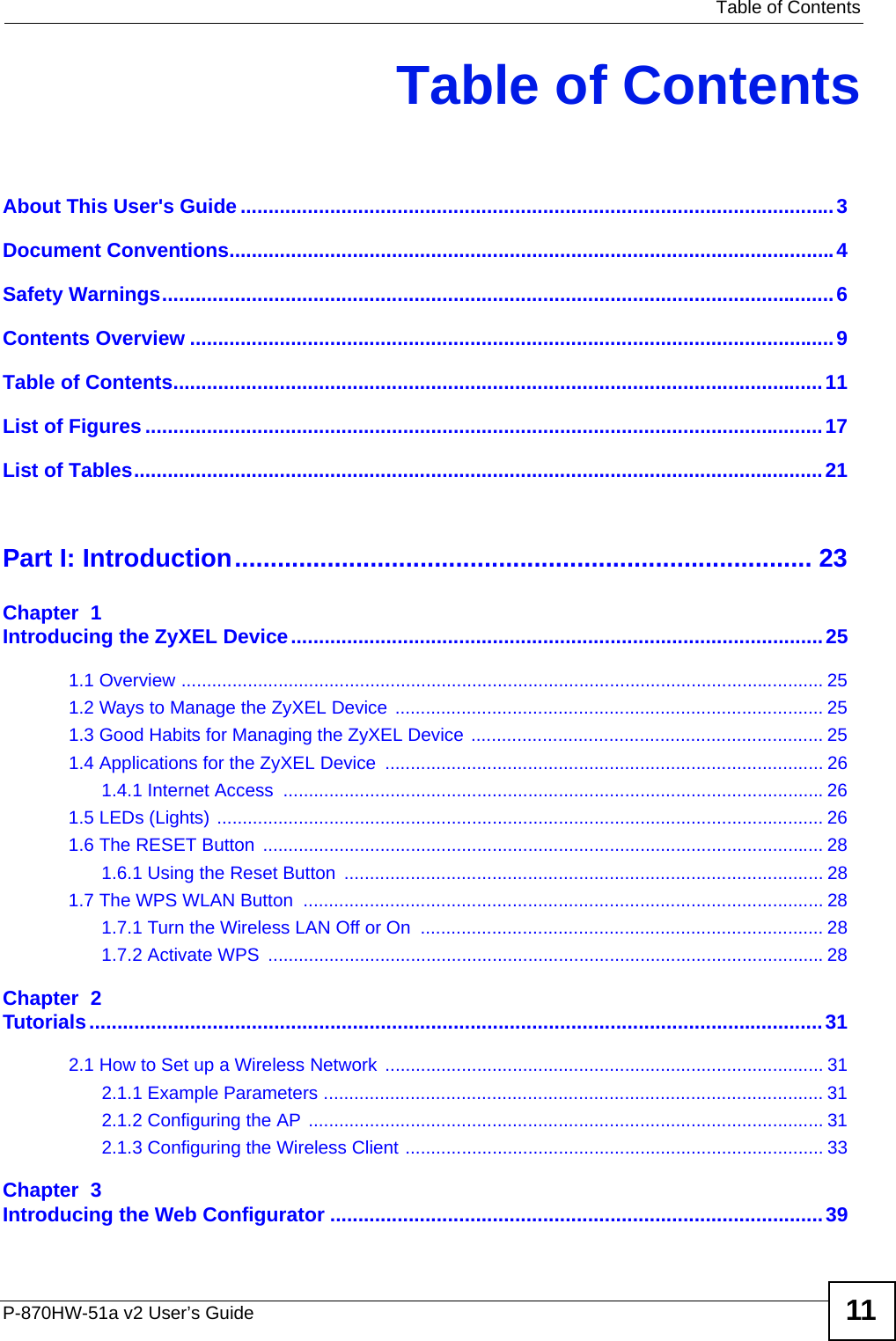   Table of ContentsP-870HW-51a v2 User’s Guide 11Table of ContentsAbout This User&apos;s Guide..........................................................................................................3Document Conventions............................................................................................................4Safety Warnings........................................................................................................................6Contents Overview ...................................................................................................................9Table of Contents....................................................................................................................11List of Figures .........................................................................................................................17List of Tables...........................................................................................................................21Part I: Introduction................................................................................. 23Chapter  1Introducing the ZyXEL Device...............................................................................................251.1 Overview .............................................................................................................................. 251.2 Ways to Manage the ZyXEL Device .................................................................................... 251.3 Good Habits for Managing the ZyXEL Device ..................................................................... 251.4 Applications for the ZyXEL Device ...................................................................................... 261.4.1 Internet Access  ..........................................................................................................261.5 LEDs (Lights) ....................................................................................................................... 261.6 The RESET Button  .............................................................................................................. 281.6.1 Using the Reset Button  .............................................................................................. 281.7 The WPS WLAN Button  ...................................................................................................... 281.7.1 Turn the Wireless LAN Off or On  ............................................................................... 281.7.2 Activate WPS  .............................................................................................................28Chapter  2Tutorials...................................................................................................................................312.1 How to Set up a Wireless Network ...................................................................................... 312.1.1 Example Parameters .................................................................................................. 312.1.2 Configuring the AP ..................................................................................................... 312.1.3 Configuring the Wireless Client .................................................................................. 33Chapter  3Introducing the Web Configurator ........................................................................................39