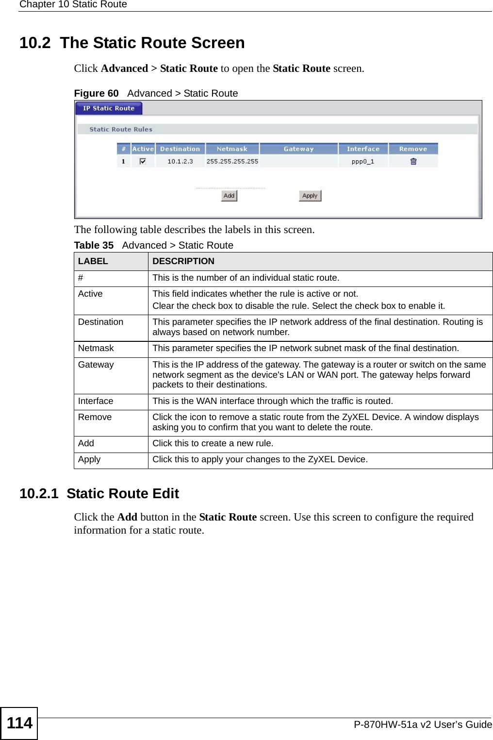 Chapter 10 Static RouteP-870HW-51a v2 User’s Guide11410.2  The Static Route ScreenClick Advanced &gt; Static Route to open the Static Route screen. Figure 60   Advanced &gt; Static RouteThe following table describes the labels in this screen. 10.2.1  Static Route Edit   Click the Add button in the Static Route screen. Use this screen to configure the required information for a static route. Table 35   Advanced &gt; Static RouteLABEL DESCRIPTION#This is the number of an individual static route.Active This field indicates whether the rule is active or not.Clear the check box to disable the rule. Select the check box to enable it.Destination This parameter specifies the IP network address of the final destination. Routing is always based on network number. Netmask This parameter specifies the IP network subnet mask of the final destination.Gateway This is the IP address of the gateway. The gateway is a router or switch on the same network segment as the device&apos;s LAN or WAN port. The gateway helps forward packets to their destinations.Interface This is the WAN interface through which the traffic is routed. Remove Click the icon to remove a static route from the ZyXEL Device. A window displays asking you to confirm that you want to delete the route. Add Click this to create a new rule.Apply Click this to apply your changes to the ZyXEL Device.