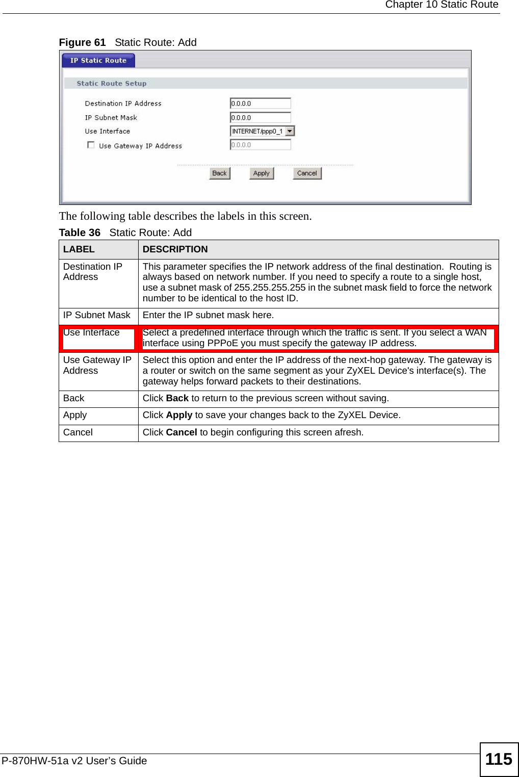  Chapter 10 Static RouteP-870HW-51a v2 User’s Guide 115Figure 61   Static Route: Add The following table describes the labels in this screen. Table 36   Static Route: AddLABEL DESCRIPTIONDestination IP Address This parameter specifies the IP network address of the final destination.  Routing is always based on network number. If you need to specify a route to a single host, use a subnet mask of 255.255.255.255 in the subnet mask field to force the network number to be identical to the host ID.IP Subnet Mask  Enter the IP subnet mask here.Use Interface Select a predefined interface through which the traffic is sent. If you select a WAN interface using PPPoE you must specify the gateway IP address.Use Gateway IP Address Select this option and enter the IP address of the next-hop gateway. The gateway is a router or switch on the same segment as your ZyXEL Device&apos;s interface(s). The gateway helps forward packets to their destinations.Back Click Back to return to the previous screen without saving.Apply Click Apply to save your changes back to the ZyXEL Device.Cancel Click Cancel to begin configuring this screen afresh.