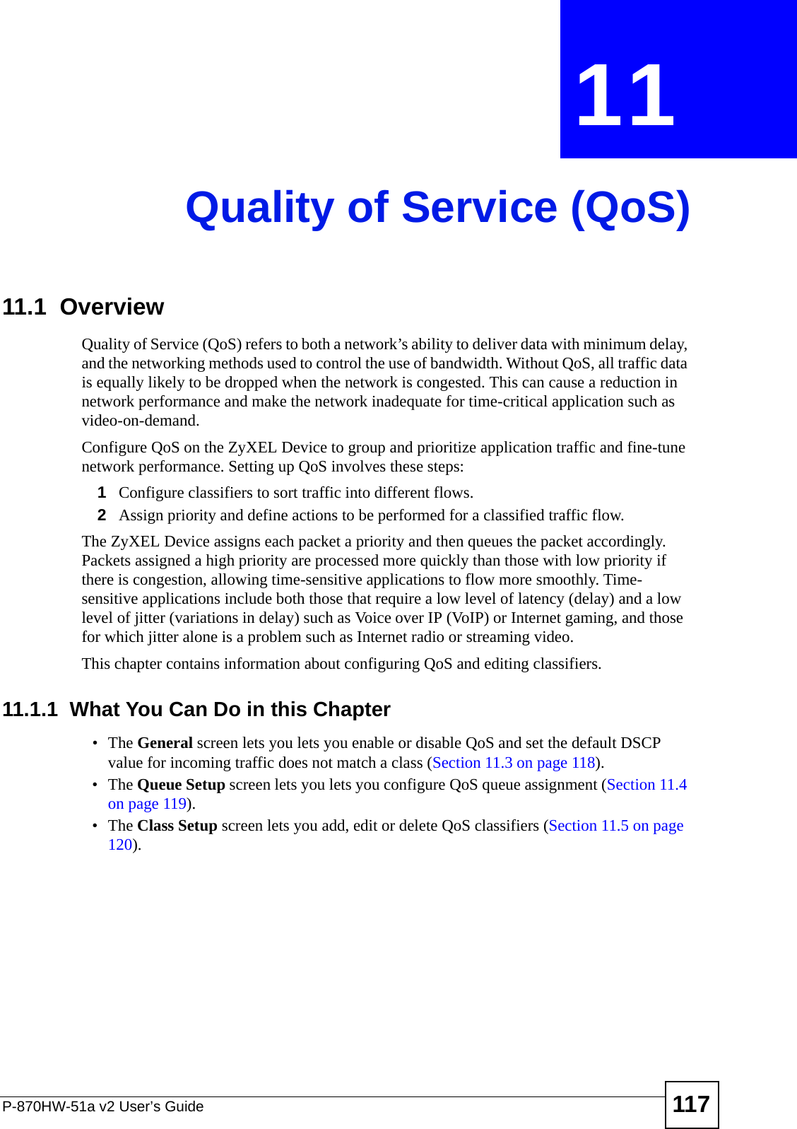 P-870HW-51a v2 User’s Guide 117CHAPTER  11 Quality of Service (QoS)11.1  Overview Quality of Service (QoS) refers to both a network’s ability to deliver data with minimum delay, and the networking methods used to control the use of bandwidth. Without QoS, all traffic data is equally likely to be dropped when the network is congested. This can cause a reduction in network performance and make the network inadequate for time-critical application such as video-on-demand.Configure QoS on the ZyXEL Device to group and prioritize application traffic and fine-tune network performance. Setting up QoS involves these steps:1Configure classifiers to sort traffic into different flows. 2Assign priority and define actions to be performed for a classified traffic flow. The ZyXEL Device assigns each packet a priority and then queues the packet accordingly. Packets assigned a high priority are processed more quickly than those with low priority if there is congestion, allowing time-sensitive applications to flow more smoothly. Time-sensitive applications include both those that require a low level of latency (delay) and a low level of jitter (variations in delay) such as Voice over IP (VoIP) or Internet gaming, and those for which jitter alone is a problem such as Internet radio or streaming video.This chapter contains information about configuring QoS and editing classifiers.11.1.1  What You Can Do in this Chapter•The General screen lets you lets you enable or disable QoS and set the default DSCP value for incoming traffic does not match a class (Section 11.3 on page 118).•The Queue Setup screen lets you lets you configure QoS queue assignment (Section 11.4 on page 119).•The Class Setup screen lets you add, edit or delete QoS classifiers (Section 11.5 on page 120).