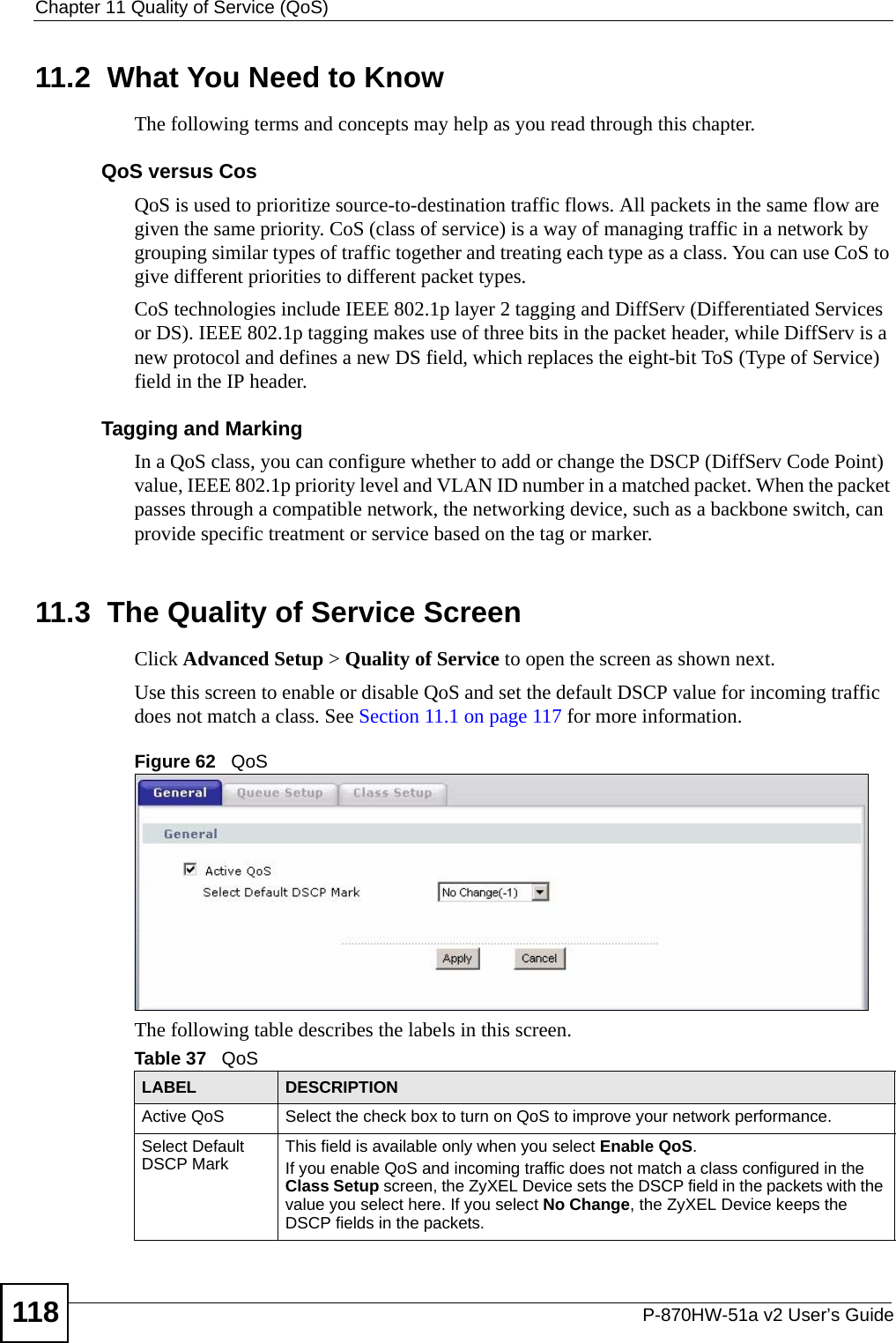 Chapter 11 Quality of Service (QoS)P-870HW-51a v2 User’s Guide11811.2  What You Need to KnowThe following terms and concepts may help as you read through this chapter.QoS versus CosQoS is used to prioritize source-to-destination traffic flows. All packets in the same flow are given the same priority. CoS (class of service) is a way of managing traffic in a network by grouping similar types of traffic together and treating each type as a class. You can use CoS to give different priorities to different packet types. CoS technologies include IEEE 802.1p layer 2 tagging and DiffServ (Differentiated Services or DS). IEEE 802.1p tagging makes use of three bits in the packet header, while DiffServ is a new protocol and defines a new DS field, which replaces the eight-bit ToS (Type of Service) field in the IP header. Tagging and MarkingIn a QoS class, you can configure whether to add or change the DSCP (DiffServ Code Point) value, IEEE 802.1p priority level and VLAN ID number in a matched packet. When the packet passes through a compatible network, the networking device, such as a backbone switch, can provide specific treatment or service based on the tag or marker.11.3  The Quality of Service Screen Click Advanced Setup &gt; Quality of Service to open the screen as shown next. Use this screen to enable or disable QoS and set the default DSCP value for incoming traffic does not match a class. See Section 11.1 on page 117 for more information.Figure 62   QoS The following table describes the labels in this screen. Table 37   QoSLABEL DESCRIPTIONActive QoS Select the check box to turn on QoS to improve your network performance. Select Default DSCP Mark  This field is available only when you select Enable QoS.If you enable QoS and incoming traffic does not match a class configured in the Class Setup screen, the ZyXEL Device sets the DSCP field in the packets with the value you select here. If you select No Change, the ZyXEL Device keeps the DSCP fields in the packets.
