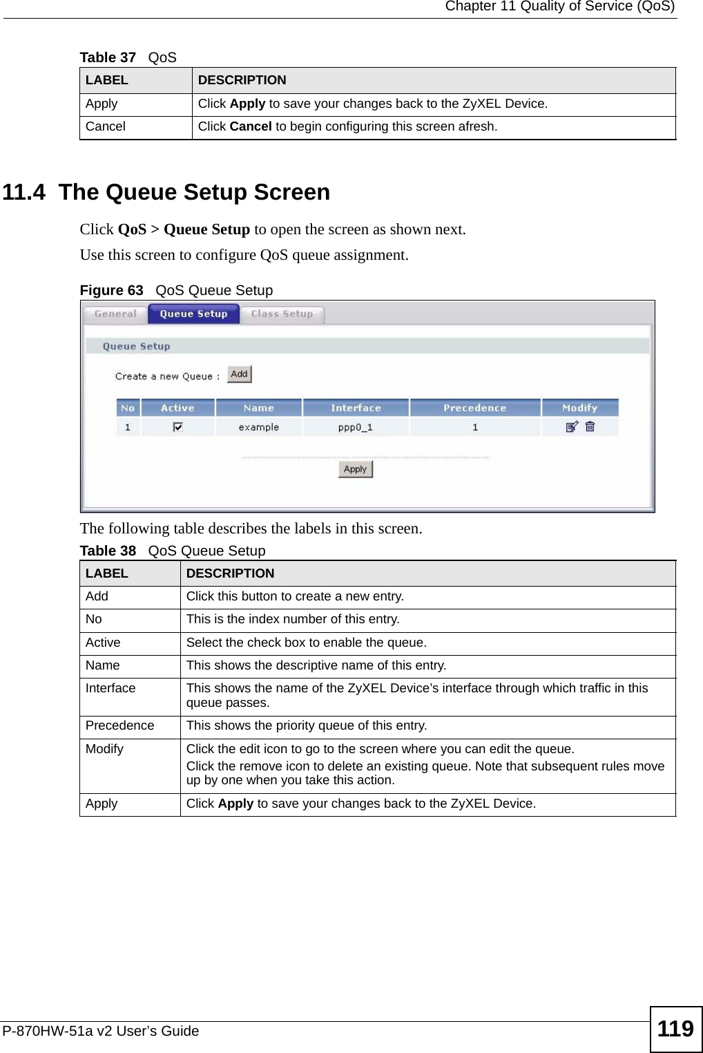  Chapter 11 Quality of Service (QoS)P-870HW-51a v2 User’s Guide 11911.4  The Queue Setup ScreenClick QoS &gt; Queue Setup to open the screen as shown next. Use this screen to configure QoS queue assignment. Figure 63   QoS Queue Setup The following table describes the labels in this screen. Apply Click Apply to save your changes back to the ZyXEL Device.Cancel Click Cancel to begin configuring this screen afresh.Table 37   QoSLABEL DESCRIPTIONTable 38   QoS Queue SetupLABEL DESCRIPTIONAdd Click this button to create a new entry.No This is the index number of this entry.Active Select the check box to enable the queue.Name This shows the descriptive name of this entry.Interface This shows the name of the ZyXEL Device’s interface through which traffic in this queue passes.Precedence This shows the priority queue of this entry.Modify Click the edit icon to go to the screen where you can edit the queue.Click the remove icon to delete an existing queue. Note that subsequent rules move up by one when you take this action.Apply Click Apply to save your changes back to the ZyXEL Device.