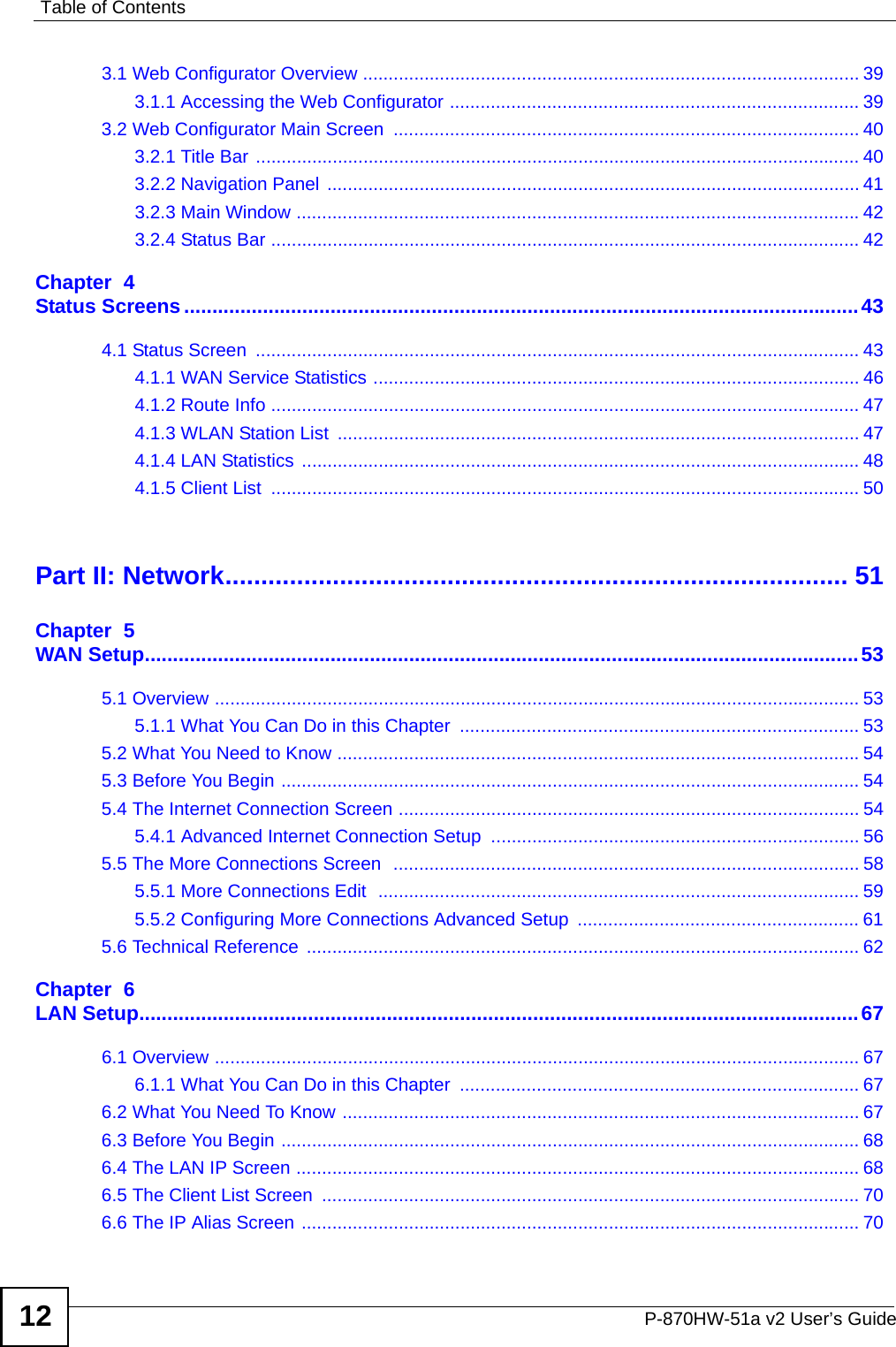 Table of ContentsP-870HW-51a v2 User’s Guide123.1 Web Configurator Overview ................................................................................................. 393.1.1 Accessing the Web Configurator ................................................................................ 393.2 Web Configurator Main Screen  ........................................................................................... 403.2.1 Title Bar ...................................................................................................................... 403.2.2 Navigation Panel ........................................................................................................ 413.2.3 Main Window ..............................................................................................................423.2.4 Status Bar ................................................................................................................... 42Chapter  4Status Screens........................................................................................................................434.1 Status Screen  ...................................................................................................................... 434.1.1 WAN Service Statistics ............................................................................................... 464.1.2 Route Info ................................................................................................................... 474.1.3 WLAN Station List  ...................................................................................................... 474.1.4 LAN Statistics ............................................................................................................. 484.1.5 Client List  ................................................................................................................... 50Part II: Network....................................................................................... 51Chapter  5WAN Setup...............................................................................................................................535.1 Overview .............................................................................................................................. 535.1.1 What You Can Do in this Chapter  .............................................................................. 535.2 What You Need to Know ......................................................................................................545.3 Before You Begin ................................................................................................................. 545.4 The Internet Connection Screen .......................................................................................... 545.4.1 Advanced Internet Connection Setup  ........................................................................ 565.5 The More Connections Screen  ........................................................................................... 585.5.1 More Connections Edit  .............................................................................................. 595.5.2 Configuring More Connections Advanced Setup  ....................................................... 615.6 Technical Reference  ............................................................................................................ 62Chapter  6LAN Setup................................................................................................................................676.1 Overview .............................................................................................................................. 676.1.1 What You Can Do in this Chapter  .............................................................................. 676.2 What You Need To Know ..................................................................................................... 676.3 Before You Begin ................................................................................................................. 686.4 The LAN IP Screen .............................................................................................................. 686.5 The Client List Screen  ......................................................................................................... 706.6 The IP Alias Screen ............................................................................................................. 70