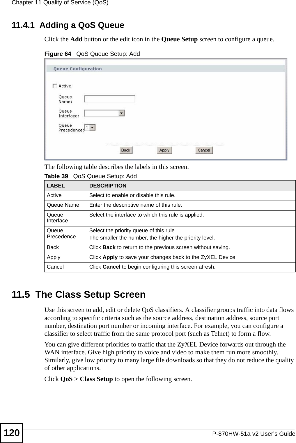 Chapter 11 Quality of Service (QoS)P-870HW-51a v2 User’s Guide12011.4.1  Adding a QoS Queue Click the Add button or the edit icon in the Queue Setup screen to configure a queue. Figure 64   QoS Queue Setup: Add The following table describes the labels in this screen.  11.5  The Class Setup Screen   Use this screen to add, edit or delete QoS classifiers. A classifier groups traffic into data flows according to specific criteria such as the source address, destination address, source port number, destination port number or incoming interface. For example, you can configure a classifier to select traffic from the same protocol port (such as Telnet) to form a flow.You can give different priorities to traffic that the ZyXEL Device forwards out through the WAN interface. Give high priority to voice and video to make them run more smoothly. Similarly, give low priority to many large file downloads so that they do not reduce the quality of other applications. Click QoS &gt; Class Setup to open the following screen.Table 39   QoS Queue Setup: AddLABEL DESCRIPTIONActive Select to enable or disable this rule.Queue Name Enter the descriptive name of this rule.Queue Interface Select the interface to which this rule is applied.Queue Precedence Select the priority queue of this rule.The smaller the number, the higher the priority level.Back Click Back to return to the previous screen without saving.Apply Click Apply to save your changes back to the ZyXEL Device.Cancel Click Cancel to begin configuring this screen afresh.