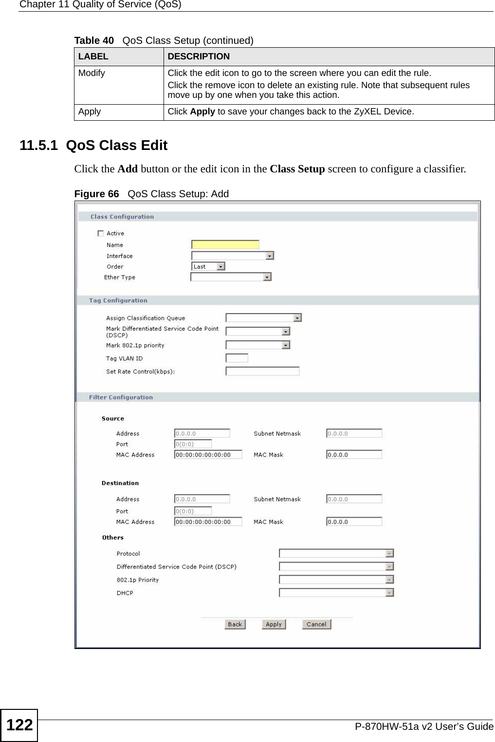 Chapter 11 Quality of Service (QoS)P-870HW-51a v2 User’s Guide12211.5.1  QoS Class Edit Click the Add button or the edit icon in the Class Setup screen to configure a classifier.  Figure 66   QoS Class Setup: AddModify Click the edit icon to go to the screen where you can edit the rule.Click the remove icon to delete an existing rule. Note that subsequent rules move up by one when you take this action.Apply Click Apply to save your changes back to the ZyXEL Device.Table 40   QoS Class Setup (continued)LABEL DESCRIPTION