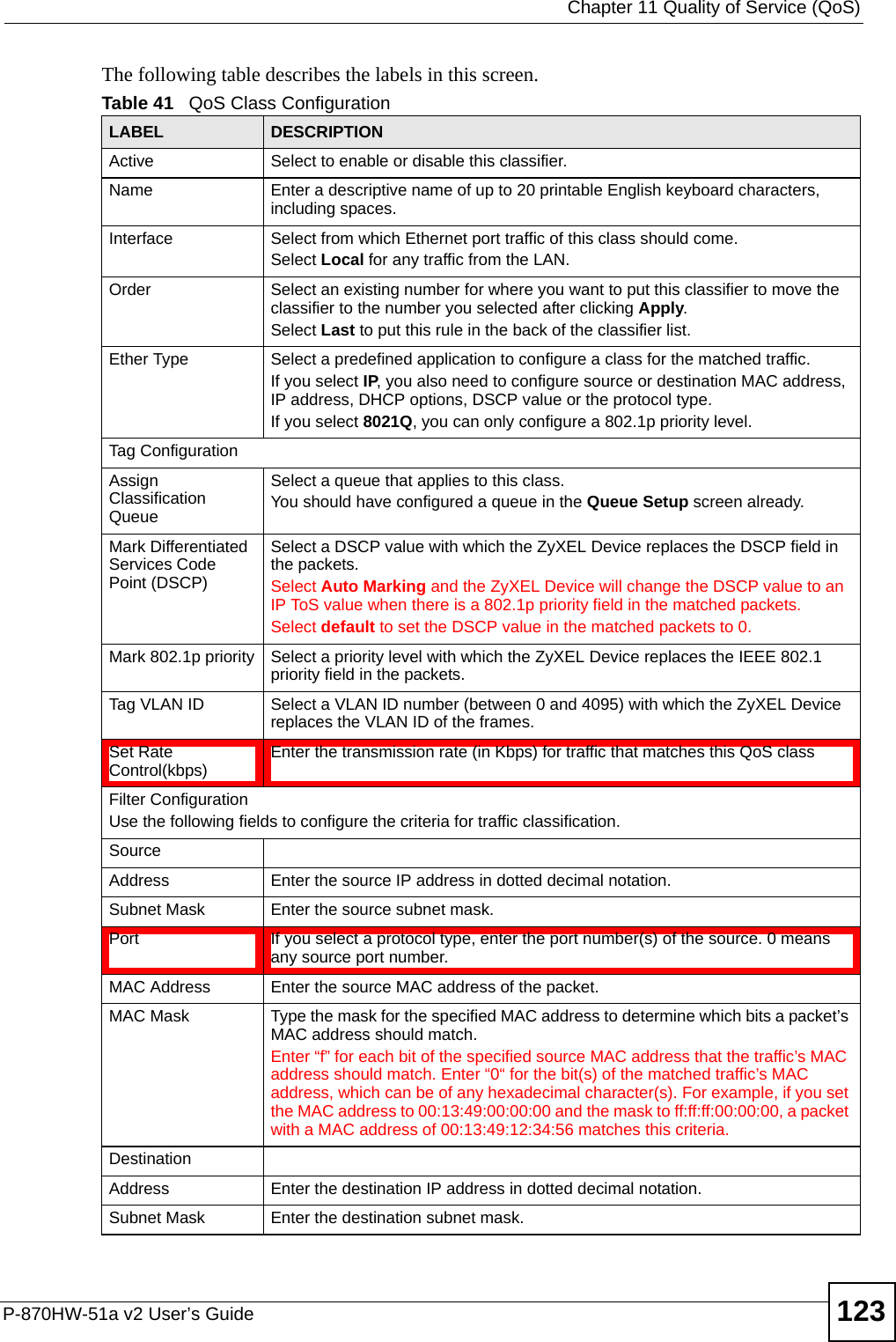  Chapter 11 Quality of Service (QoS)P-870HW-51a v2 User’s Guide 123The following table describes the labels in this screen.  Table 41   QoS Class ConfigurationLABEL DESCRIPTIONActive Select to enable or disable this classifier.Name Enter a descriptive name of up to 20 printable English keyboard characters, including spaces.Interface  Select from which Ethernet port traffic of this class should come.Select Local for any traffic from the LAN. Order Select an existing number for where you want to put this classifier to move the classifier to the number you selected after clicking Apply.Select Last to put this rule in the back of the classifier list.Ether Type Select a predefined application to configure a class for the matched traffic.If you select IP, you also need to configure source or destination MAC address, IP address, DHCP options, DSCP value or the protocol type.If you select 8021Q, you can only configure a 802.1p priority level.Tag ConfigurationAssign Classification QueueSelect a queue that applies to this class.You should have configured a queue in the Queue Setup screen already.Mark Differentiated Services Code Point (DSCP)Select a DSCP value with which the ZyXEL Device replaces the DSCP field in the packets.Select Auto Marking and the ZyXEL Device will change the DSCP value to an IP ToS value when there is a 802.1p priority field in the matched packets.Select default to set the DSCP value in the matched packets to 0.Mark 802.1p priority Select a priority level with which the ZyXEL Device replaces the IEEE 802.1 priority field in the packets.Tag VLAN ID Select a VLAN ID number (between 0 and 4095) with which the ZyXEL Device replaces the VLAN ID of the frames.Set Rate Control(kbps) Enter the transmission rate (in Kbps) for traffic that matches this QoS classFilter ConfigurationUse the following fields to configure the criteria for traffic classification.SourceAddress Enter the source IP address in dotted decimal notation.Subnet Mask Enter the source subnet mask.Port If you select a protocol type, enter the port number(s) of the source. 0 means any source port number.MAC Address Enter the source MAC address of the packet.MAC Mask Type the mask for the specified MAC address to determine which bits a packet’s MAC address should match. Enter “f” for each bit of the specified source MAC address that the traffic’s MAC address should match. Enter “0“ for the bit(s) of the matched traffic’s MAC address, which can be of any hexadecimal character(s). For example, if you set the MAC address to 00:13:49:00:00:00 and the mask to ff:ff:ff:00:00:00, a packet with a MAC address of 00:13:49:12:34:56 matches this criteria.DestinationAddress Enter the destination IP address in dotted decimal notation.Subnet Mask Enter the destination subnet mask.