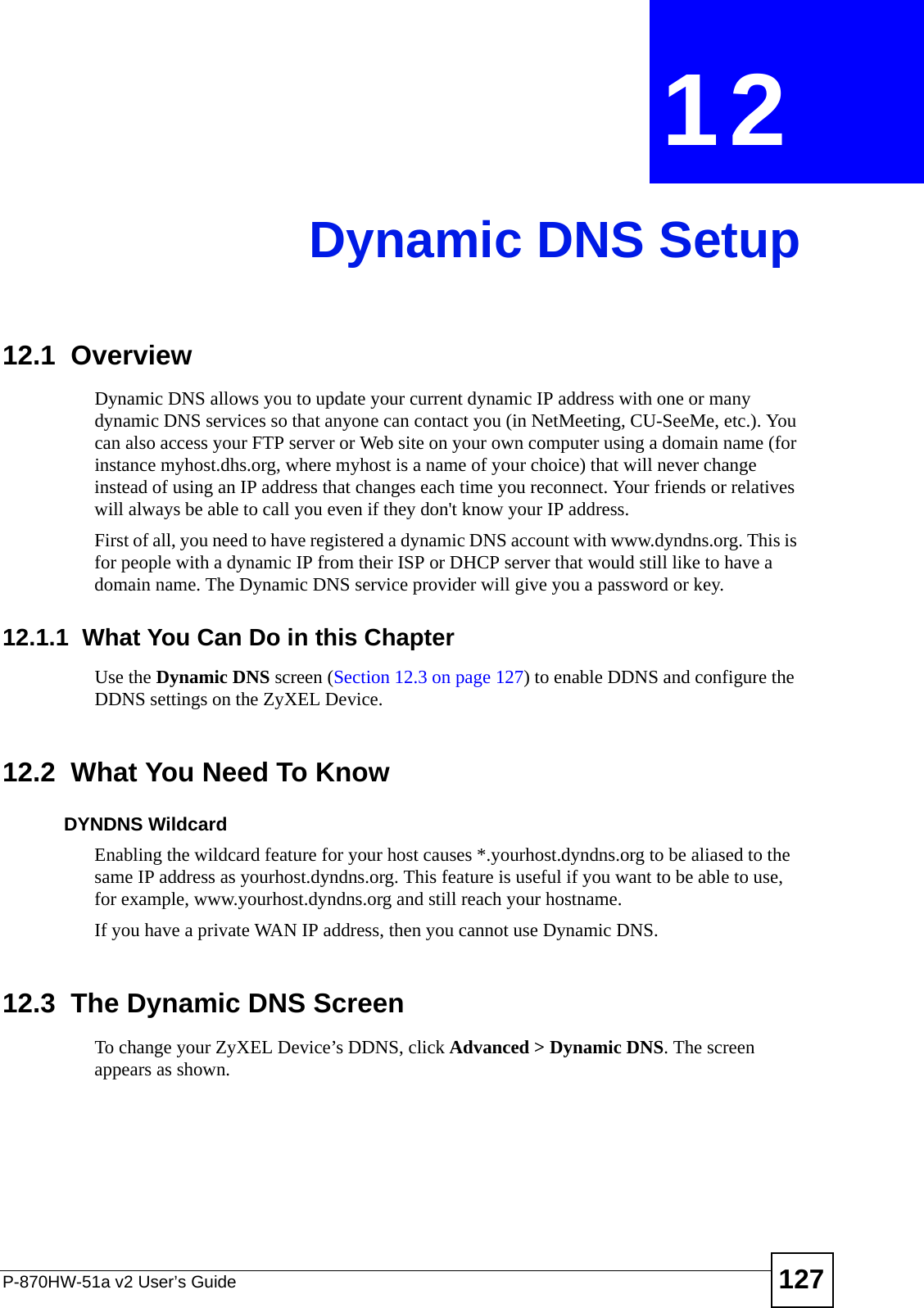 P-870HW-51a v2 User’s Guide 127CHAPTER  12 Dynamic DNS Setup12.1  Overview Dynamic DNS allows you to update your current dynamic IP address with one or many dynamic DNS services so that anyone can contact you (in NetMeeting, CU-SeeMe, etc.). You can also access your FTP server or Web site on your own computer using a domain name (for instance myhost.dhs.org, where myhost is a name of your choice) that will never change instead of using an IP address that changes each time you reconnect. Your friends or relatives will always be able to call you even if they don&apos;t know your IP address.First of all, you need to have registered a dynamic DNS account with www.dyndns.org. This is for people with a dynamic IP from their ISP or DHCP server that would still like to have a domain name. The Dynamic DNS service provider will give you a password or key. 12.1.1  What You Can Do in this ChapterUse the Dynamic DNS screen (Section 12.3 on page 127) to enable DDNS and configure the DDNS settings on the ZyXEL Device.12.2  What You Need To KnowDYNDNS WildcardEnabling the wildcard feature for your host causes *.yourhost.dyndns.org to be aliased to the same IP address as yourhost.dyndns.org. This feature is useful if you want to be able to use, for example, www.yourhost.dyndns.org and still reach your hostname.If you have a private WAN IP address, then you cannot use Dynamic DNS.12.3  The Dynamic DNS Screen To change your ZyXEL Device’s DDNS, click Advanced &gt; Dynamic DNS. The screen appears as shown.