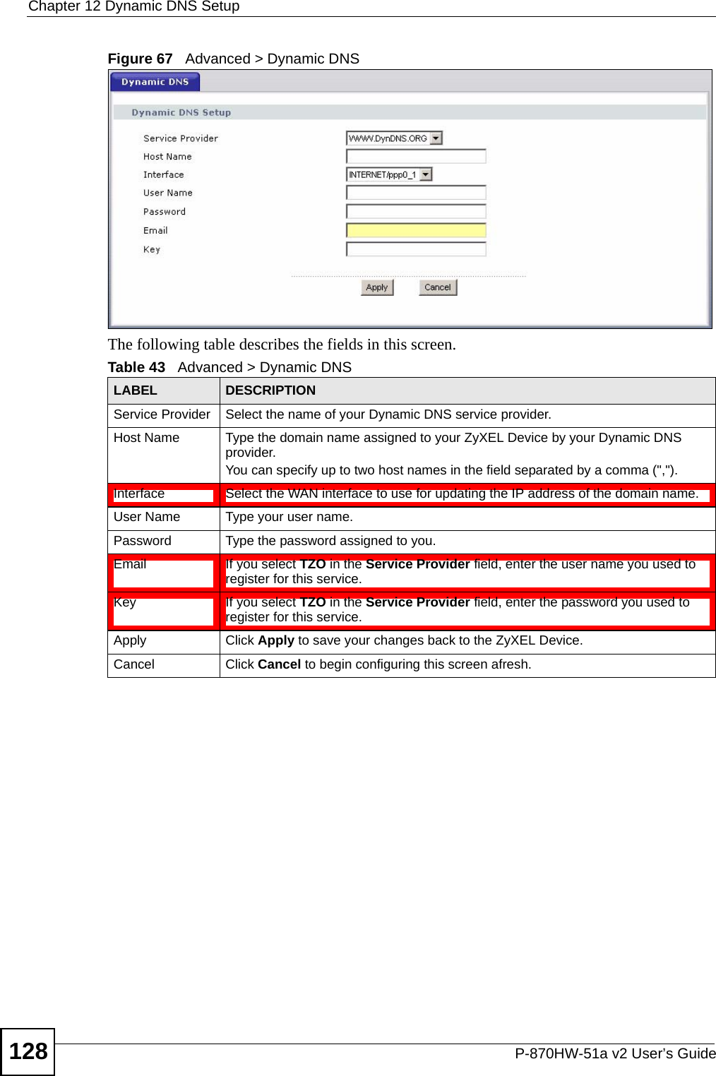 Chapter 12 Dynamic DNS SetupP-870HW-51a v2 User’s Guide128Figure 67   Advanced &gt; Dynamic DNSThe following table describes the fields in this screen. Table 43   Advanced &gt; Dynamic DNSLABEL DESCRIPTIONService Provider Select the name of your Dynamic DNS service provider.Host Name Type the domain name assigned to your ZyXEL Device by your Dynamic DNS provider.You can specify up to two host names in the field separated by a comma (&quot;,&quot;).Interface  Select the WAN interface to use for updating the IP address of the domain name.User Name Type your user name.Password Type the password assigned to you.Email If you select TZO in the Service Provider field, enter the user name you used to register for this service.Key If you select TZO in the Service Provider field, enter the password you used to register for this service.Apply Click Apply to save your changes back to the ZyXEL Device.Cancel Click Cancel to begin configuring this screen afresh.