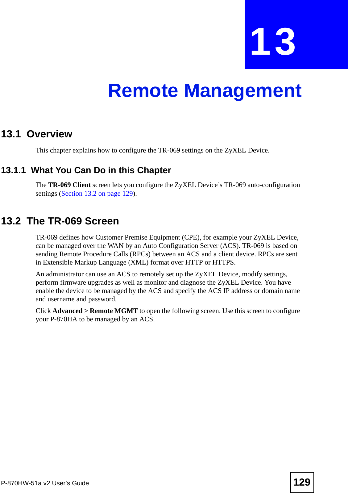 P-870HW-51a v2 User’s Guide 129CHAPTER  13 Remote Management13.1  OverviewThis chapter explains how to configure the TR-069 settings on the ZyXEL Device.13.1.1  What You Can Do in this ChapterThe TR-069 Client screen lets you configure the ZyXEL Device’s TR-069 auto-configuration settings (Section 13.2 on page 129).13.2  The TR-069 ScreenTR-069 defines how Customer Premise Equipment (CPE), for example your ZyXEL Device, can be managed over the WAN by an Auto Configuration Server (ACS). TR-069 is based on sending Remote Procedure Calls (RPCs) between an ACS and a client device. RPCs are sent in Extensible Markup Language (XML) format over HTTP or HTTPS. An administrator can use an ACS to remotely set up the ZyXEL Device, modify settings, perform firmware upgrades as well as monitor and diagnose the ZyXEL Device. You have enable the device to be managed by the ACS and specify the ACS IP address or domain name and username and password.Click Advanced &gt; Remote MGMT to open the following screen. Use this screen to configure your P-870HA to be managed by an ACS. 