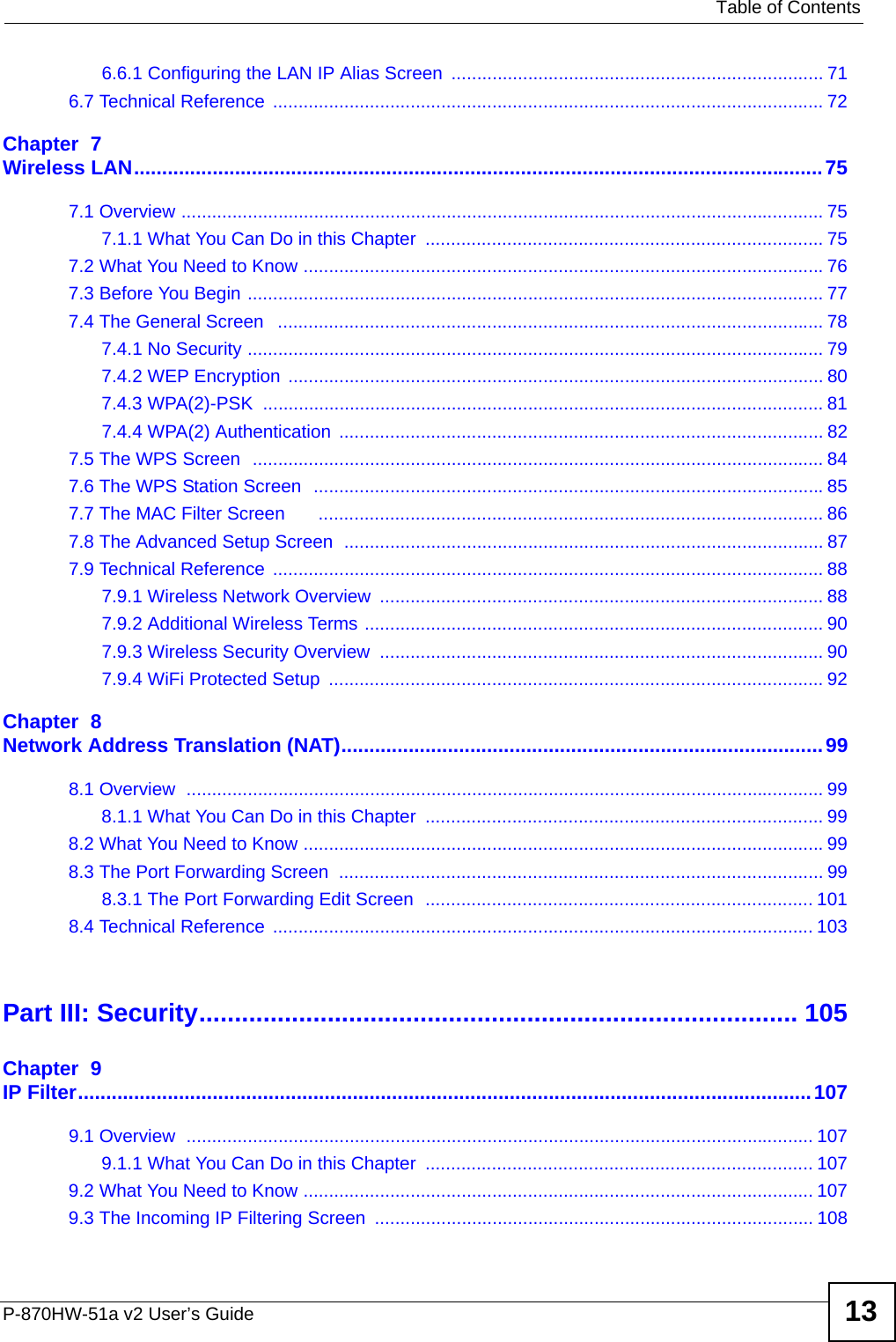   Table of ContentsP-870HW-51a v2 User’s Guide 136.6.1 Configuring the LAN IP Alias Screen  ......................................................................... 716.7 Technical Reference  ............................................................................................................ 72Chapter  7Wireless LAN...........................................................................................................................757.1 Overview .............................................................................................................................. 757.1.1 What You Can Do in this Chapter  .............................................................................. 757.2 What You Need to Know ......................................................................................................767.3 Before You Begin ................................................................................................................. 777.4 The General Screen   ........................................................................................................... 787.4.1 No Security ................................................................................................................. 797.4.2 WEP Encryption ......................................................................................................... 807.4.3 WPA(2)-PSK  .............................................................................................................. 817.4.4 WPA(2) Authentication ............................................................................................... 827.5 The WPS Screen  ................................................................................................................ 847.6 The WPS Station Screen  ....................................................................................................857.7 The MAC Filter Screen       ................................................................................................... 867.8 The Advanced Setup Screen  .............................................................................................. 877.9 Technical Reference  ............................................................................................................ 887.9.1 Wireless Network Overview  ....................................................................................... 887.9.2 Additional Wireless Terms .......................................................................................... 907.9.3 Wireless Security Overview  ....................................................................................... 907.9.4 WiFi Protected Setup  ................................................................................................. 92Chapter  8Network Address Translation (NAT)......................................................................................998.1 Overview  ............................................................................................................................. 998.1.1 What You Can Do in this Chapter  .............................................................................. 998.2 What You Need to Know ......................................................................................................998.3 The Port Forwarding Screen  ............................................................................................... 998.3.1 The Port Forwarding Edit Screen  ............................................................................ 1018.4 Technical Reference  .......................................................................................................... 103Part III: Security.................................................................................... 105Chapter  9IP Filter...................................................................................................................................1079.1 Overview  ........................................................................................................................... 1079.1.1 What You Can Do in this Chapter  ............................................................................ 1079.2 What You Need to Know .................................................................................................... 1079.3 The Incoming IP Filtering Screen  ...................................................................................... 108