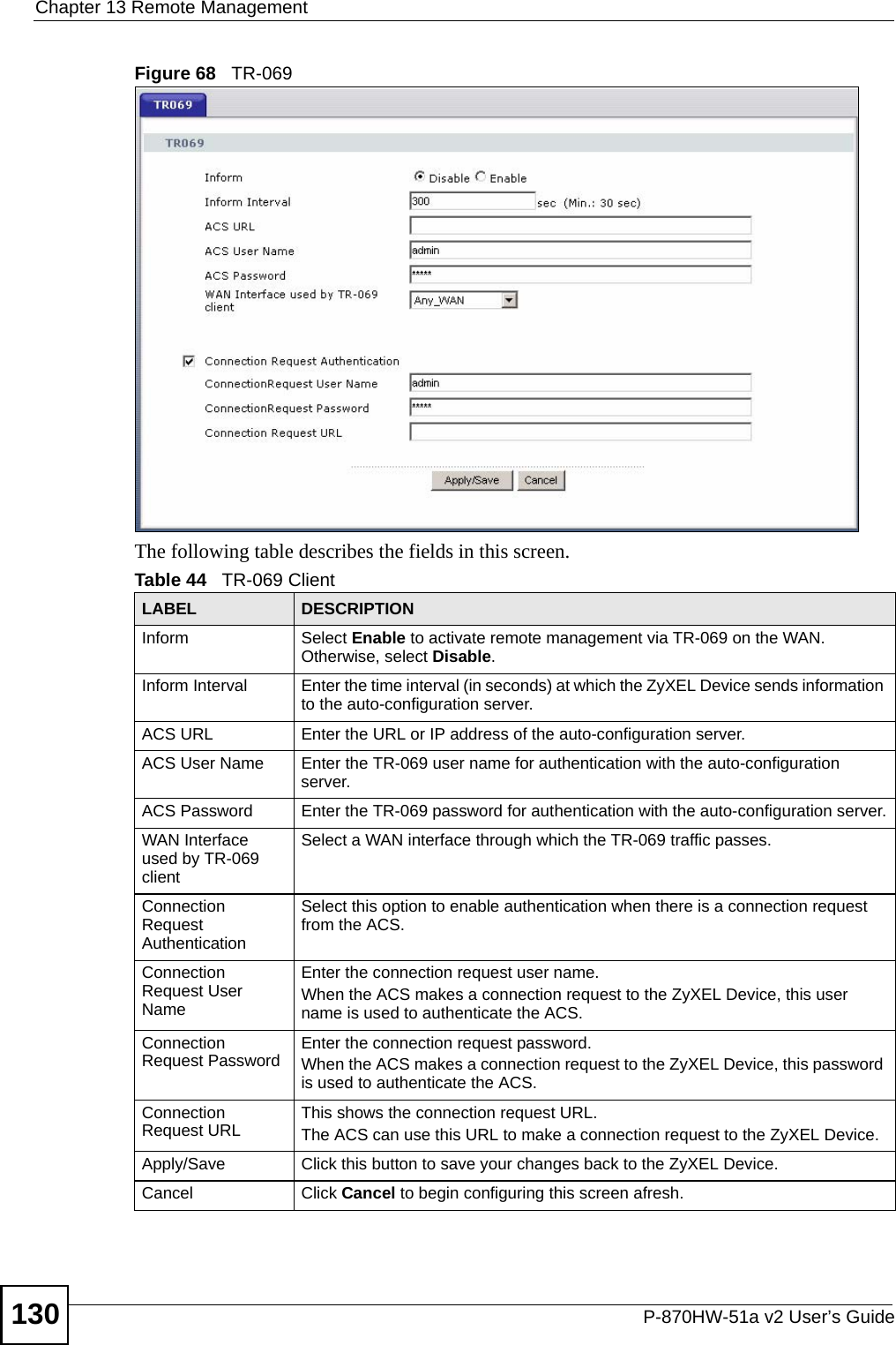 Chapter 13 Remote ManagementP-870HW-51a v2 User’s Guide130Figure 68   TR-069 The following table describes the fields in this screen. Table 44   TR-069 ClientLABEL DESCRIPTIONInform Select Enable to activate remote management via TR-069 on the WAN. Otherwise, select Disable.Inform Interval Enter the time interval (in seconds) at which the ZyXEL Device sends information to the auto-configuration server.ACS URL Enter the URL or IP address of the auto-configuration server.ACS User Name Enter the TR-069 user name for authentication with the auto-configuration server.ACS Password Enter the TR-069 password for authentication with the auto-configuration server.WAN Interface used by TR-069 clientSelect a WAN interface through which the TR-069 traffic passes.Connection Request AuthenticationSelect this option to enable authentication when there is a connection request from the ACS.Connection Request User NameEnter the connection request user name.When the ACS makes a connection request to the ZyXEL Device, this user name is used to authenticate the ACS.Connection Request Password Enter the connection request password.When the ACS makes a connection request to the ZyXEL Device, this password is used to authenticate the ACS.Connection Request URL This shows the connection request URL.The ACS can use this URL to make a connection request to the ZyXEL Device.Apply/Save Click this button to save your changes back to the ZyXEL Device.Cancel Click Cancel to begin configuring this screen afresh.