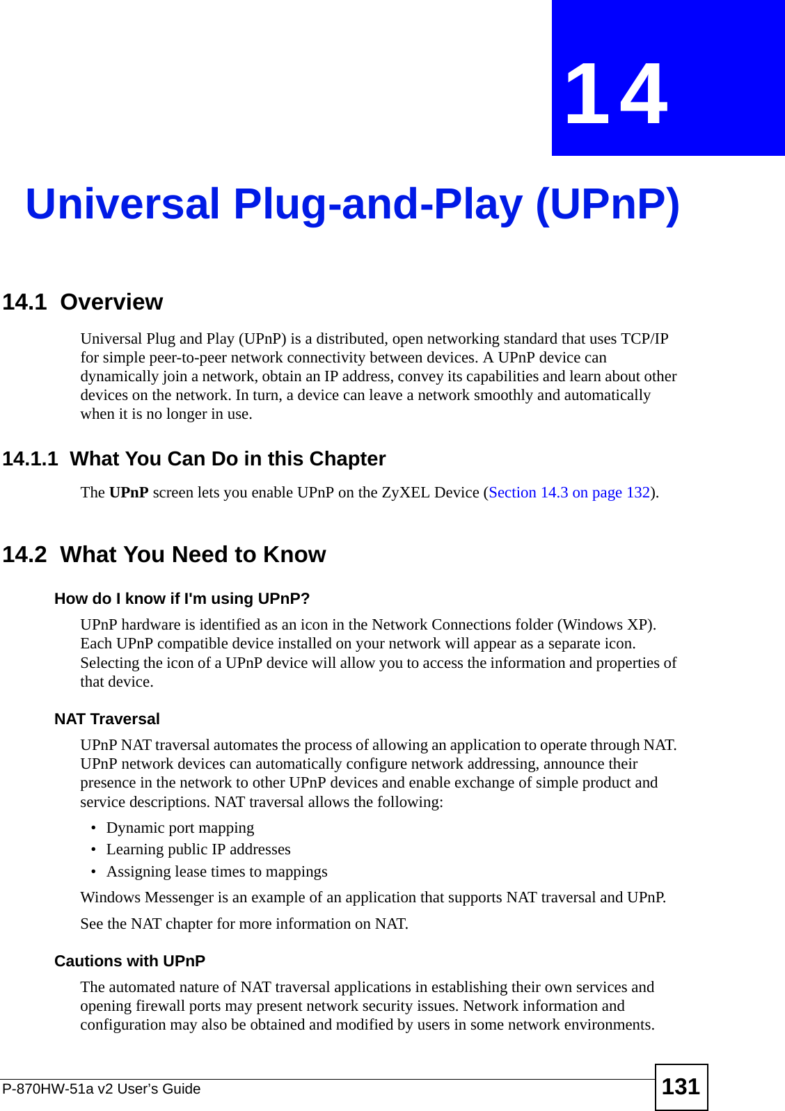 P-870HW-51a v2 User’s Guide 131CHAPTER  14 Universal Plug-and-Play (UPnP)14.1  Overview Universal Plug and Play (UPnP) is a distributed, open networking standard that uses TCP/IP for simple peer-to-peer network connectivity between devices. A UPnP device can dynamically join a network, obtain an IP address, convey its capabilities and learn about other devices on the network. In turn, a device can leave a network smoothly and automatically when it is no longer in use.14.1.1  What You Can Do in this ChapterThe UPnP screen lets you enable UPnP on the ZyXEL Device (Section 14.3 on page 132).14.2  What You Need to KnowHow do I know if I&apos;m using UPnP? UPnP hardware is identified as an icon in the Network Connections folder (Windows XP). Each UPnP compatible device installed on your network will appear as a separate icon. Selecting the icon of a UPnP device will allow you to access the information and properties of that device. NAT TraversalUPnP NAT traversal automates the process of allowing an application to operate through NAT. UPnP network devices can automatically configure network addressing, announce their presence in the network to other UPnP devices and enable exchange of simple product and service descriptions. NAT traversal allows the following:• Dynamic port mapping• Learning public IP addresses• Assigning lease times to mappingsWindows Messenger is an example of an application that supports NAT traversal and UPnP. See the NAT chapter for more information on NAT.Cautions with UPnPThe automated nature of NAT traversal applications in establishing their own services and opening firewall ports may present network security issues. Network information and configuration may also be obtained and modified by users in some network environments. 