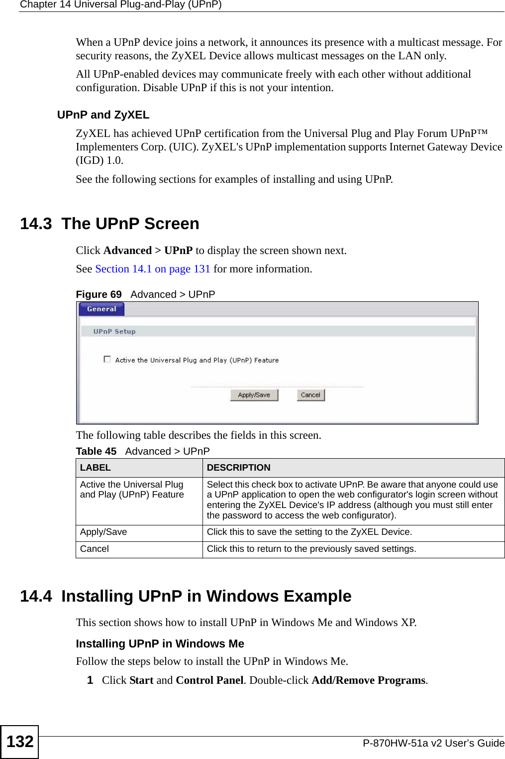 Chapter 14 Universal Plug-and-Play (UPnP)P-870HW-51a v2 User’s Guide132When a UPnP device joins a network, it announces its presence with a multicast message. For security reasons, the ZyXEL Device allows multicast messages on the LAN only.All UPnP-enabled devices may communicate freely with each other without additional configuration. Disable UPnP if this is not your intention. UPnP and ZyXELZyXEL has achieved UPnP certification from the Universal Plug and Play Forum UPnP™ Implementers Corp. (UIC). ZyXEL&apos;s UPnP implementation supports Internet Gateway Device (IGD) 1.0. See the following sections for examples of installing and using UPnP.14.3  The UPnP ScreenClick Advanced &gt; UPnP to display the screen shown next.See Section 14.1 on page 131 for more information. Figure 69   Advanced &gt; UPnP The following table describes the fields in this screen. 14.4  Installing UPnP in Windows ExampleThis section shows how to install UPnP in Windows Me and Windows XP. Installing UPnP in Windows MeFollow the steps below to install the UPnP in Windows Me. 1Click Start and Control Panel. Double-click Add/Remove Programs.Table 45   Advanced &gt; UPnPLABEL DESCRIPTIONActive the Universal Plug and Play (UPnP) Feature Select this check box to activate UPnP. Be aware that anyone could use a UPnP application to open the web configurator&apos;s login screen without entering the ZyXEL Device&apos;s IP address (although you must still enter the password to access the web configurator).Apply/Save Click this to save the setting to the ZyXEL Device.Cancel Click this to return to the previously saved settings.