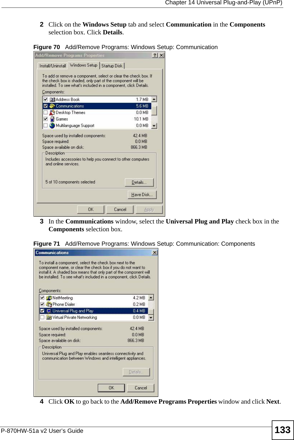  Chapter 14 Universal Plug-and-Play (UPnP)P-870HW-51a v2 User’s Guide 1332Click on the Windows Setup tab and select Communication in the Components selection box. Click Details. Figure 70   Add/Remove Programs: Windows Setup: Communication 3In the Communications window, select the Universal Plug and Play check box in the Components selection box. Figure 71   Add/Remove Programs: Windows Setup: Communication: Components4Click OK to go back to the Add/Remove Programs Properties window and click Next. 