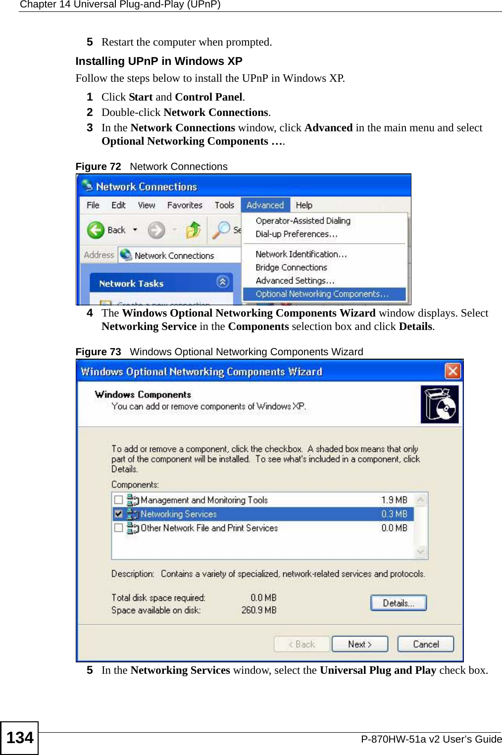 Chapter 14 Universal Plug-and-Play (UPnP)P-870HW-51a v2 User’s Guide1345Restart the computer when prompted. Installing UPnP in Windows XPFollow the steps below to install the UPnP in Windows XP.1Click Start and Control Panel. 2Double-click Network Connections.3In the Network Connections window, click Advanced in the main menu and select Optional Networking Components …. Figure 72   Network Connections4The Windows Optional Networking Components Wizard window displays. Select Networking Service in the Components selection box and click Details. Figure 73   Windows Optional Networking Components Wizard5In the Networking Services window, select the Universal Plug and Play check box. 