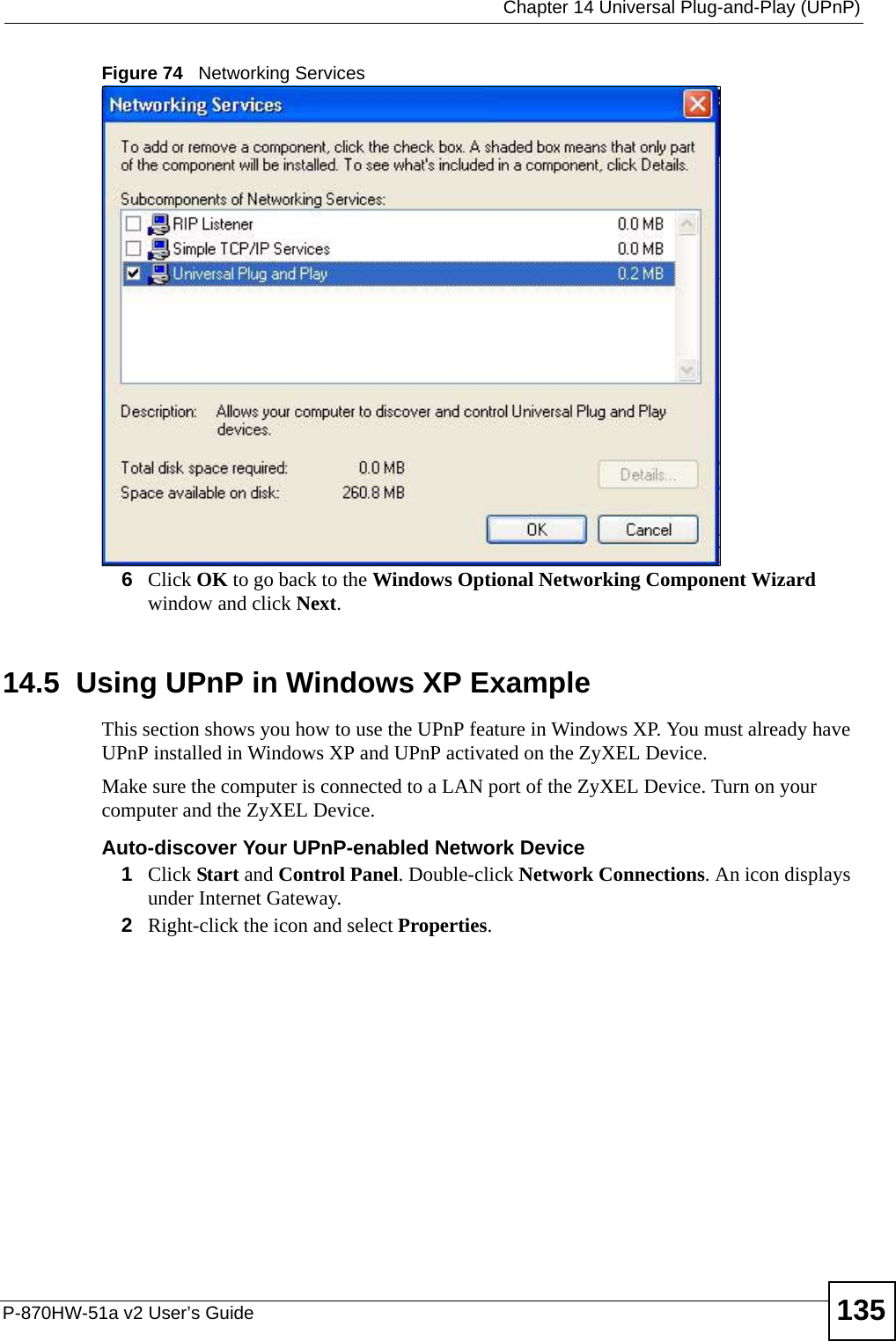  Chapter 14 Universal Plug-and-Play (UPnP)P-870HW-51a v2 User’s Guide 135Figure 74   Networking Services6Click OK to go back to the Windows Optional Networking Component Wizard window and click Next. 14.5  Using UPnP in Windows XP ExampleThis section shows you how to use the UPnP feature in Windows XP. You must already have UPnP installed in Windows XP and UPnP activated on the ZyXEL Device.Make sure the computer is connected to a LAN port of the ZyXEL Device. Turn on your computer and the ZyXEL Device. Auto-discover Your UPnP-enabled Network Device1Click Start and Control Panel. Double-click Network Connections. An icon displays under Internet Gateway.2Right-click the icon and select Properties. 