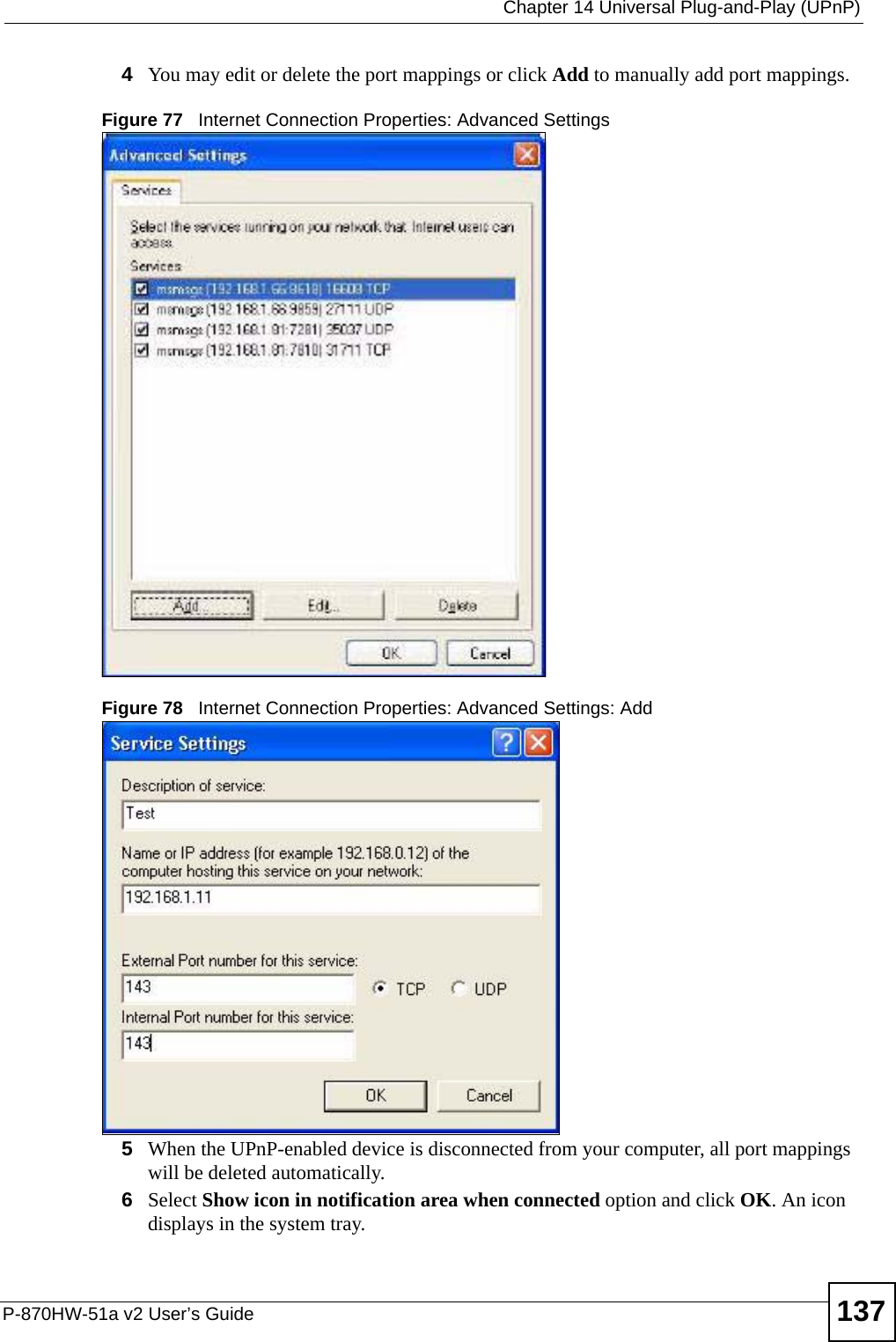  Chapter 14 Universal Plug-and-Play (UPnP)P-870HW-51a v2 User’s Guide 1374You may edit or delete the port mappings or click Add to manually add port mappings. Figure 77   Internet Connection Properties: Advanced SettingsFigure 78   Internet Connection Properties: Advanced Settings: Add5When the UPnP-enabled device is disconnected from your computer, all port mappings will be deleted automatically.6Select Show icon in notification area when connected option and click OK. An icon displays in the system tray. 