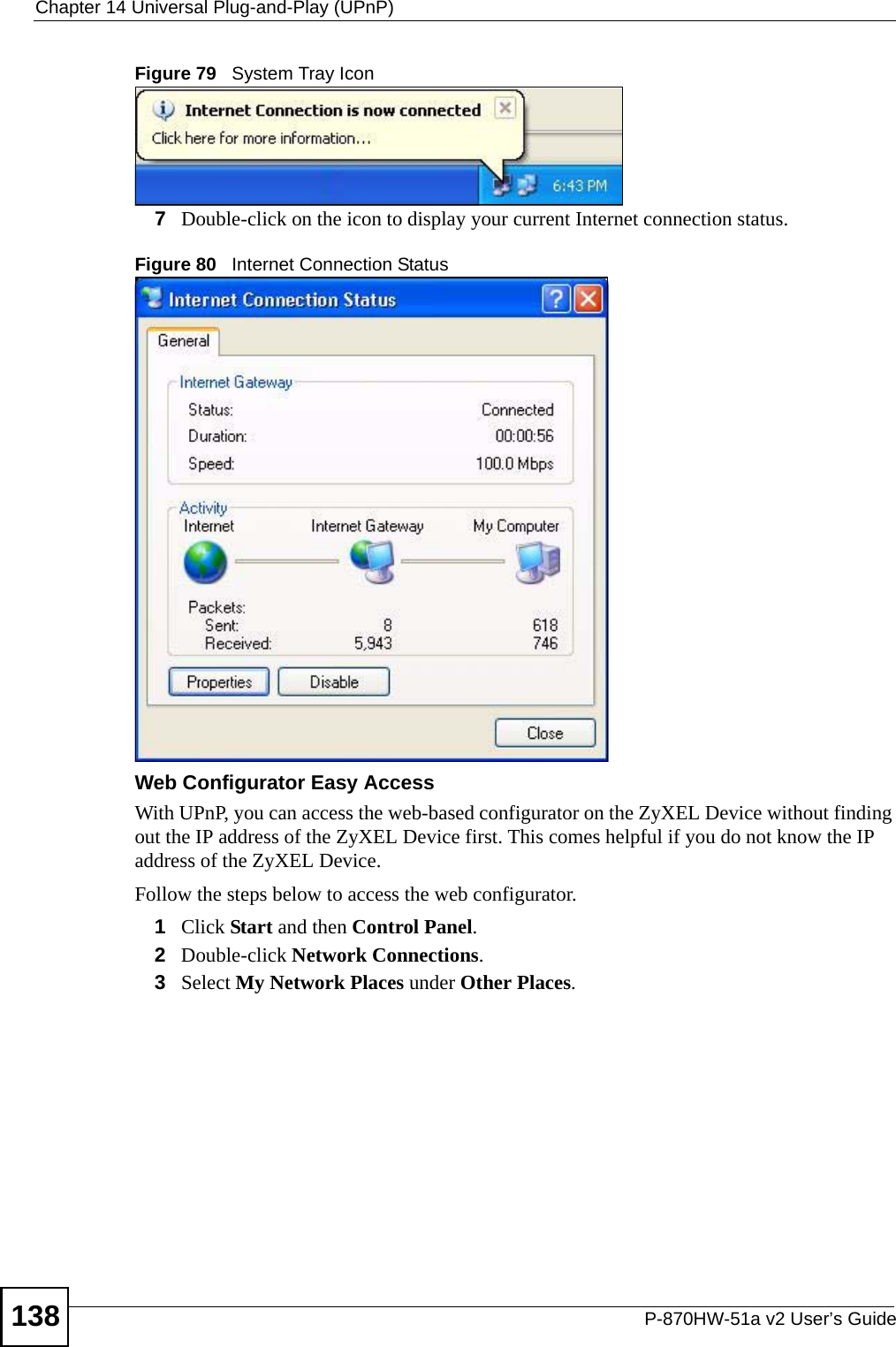 Chapter 14 Universal Plug-and-Play (UPnP)P-870HW-51a v2 User’s Guide138Figure 79   System Tray Icon7Double-click on the icon to display your current Internet connection status.Figure 80   Internet Connection StatusWeb Configurator Easy AccessWith UPnP, you can access the web-based configurator on the ZyXEL Device without finding out the IP address of the ZyXEL Device first. This comes helpful if you do not know the IP address of the ZyXEL Device.Follow the steps below to access the web configurator.1Click Start and then Control Panel. 2Double-click Network Connections. 3Select My Network Places under Other Places. 