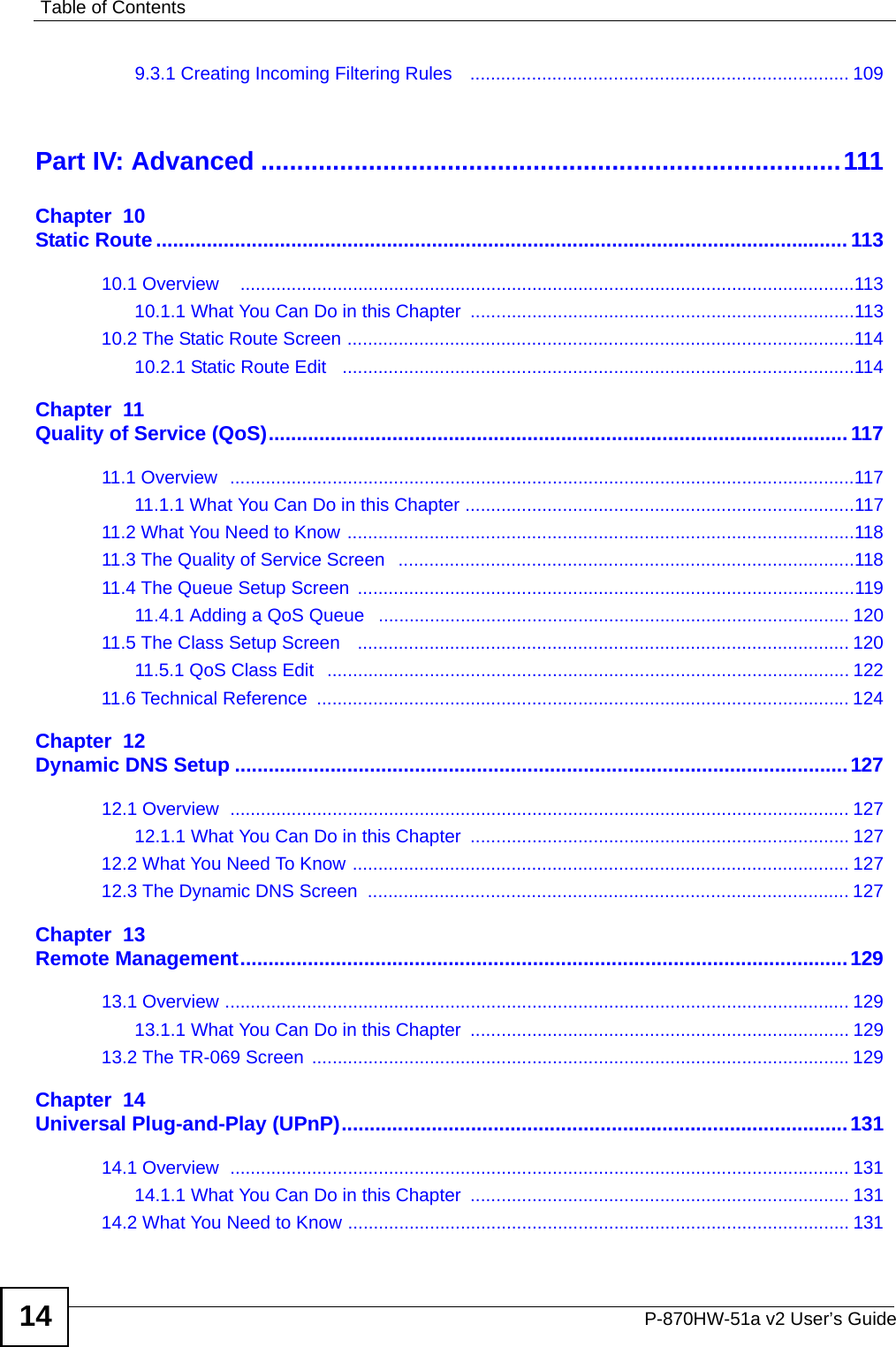 Table of ContentsP-870HW-51a v2 User’s Guide149.3.1 Creating Incoming Filtering Rules    .......................................................................... 109Part IV: Advanced .................................................................................111Chapter  10Static Route........................................................................................................................... 11310.1 Overview    ........................................................................................................................11310.1.1 What You Can Do in this Chapter  ...........................................................................11310.2 The Static Route Screen ...................................................................................................11410.2.1 Static Route Edit   ....................................................................................................114Chapter  11Quality of Service (QoS)....................................................................................................... 11711.1 Overview  ..........................................................................................................................11711.1.1 What You Can Do in this Chapter ............................................................................11711.2 What You Need to Know ...................................................................................................11811.3 The Quality of Service Screen   .........................................................................................11811.4 The Queue Setup Screen  .................................................................................................11911.4.1 Adding a QoS Queue   ............................................................................................ 12011.5 The Class Setup Screen   ................................................................................................ 12011.5.1 QoS Class Edit   ...................................................................................................... 12211.6 Technical Reference  ........................................................................................................ 124Chapter  12Dynamic DNS Setup .............................................................................................................12712.1 Overview  ......................................................................................................................... 12712.1.1 What You Can Do in this Chapter  .......................................................................... 12712.2 What You Need To Know ................................................................................................. 12712.3 The Dynamic DNS Screen  .............................................................................................. 127Chapter  13Remote Management............................................................................................................12913.1 Overview .......................................................................................................................... 12913.1.1 What You Can Do in this Chapter  .......................................................................... 12913.2 The TR-069 Screen .........................................................................................................129Chapter  14Universal Plug-and-Play (UPnP)..........................................................................................13114.1 Overview  ......................................................................................................................... 13114.1.1 What You Can Do in this Chapter  .......................................................................... 13114.2 What You Need to Know .................................................................................................. 131