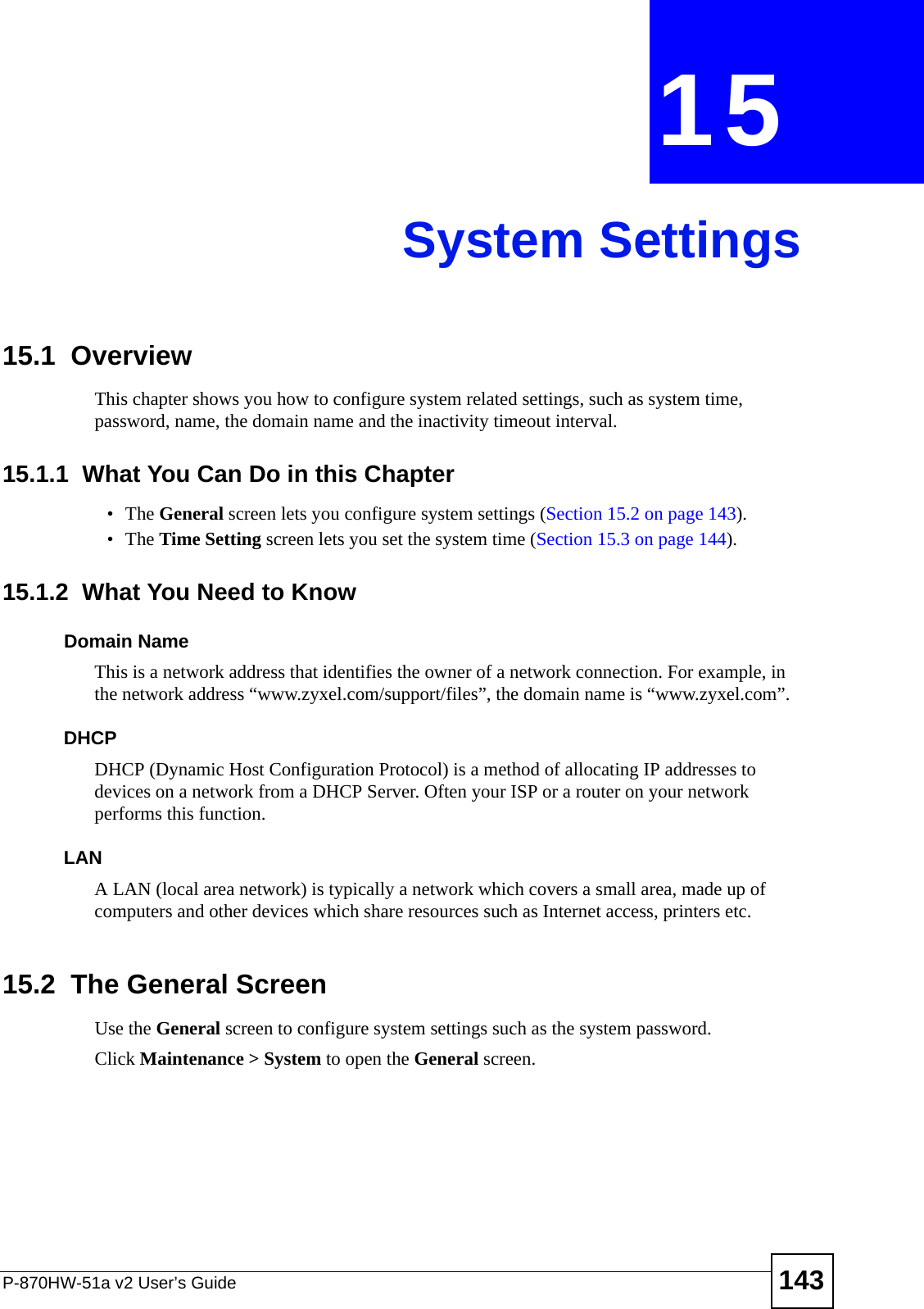 P-870HW-51a v2 User’s Guide 143CHAPTER  15 System Settings15.1  Overview This chapter shows you how to configure system related settings, such as system time, password, name, the domain name and the inactivity timeout interval.    15.1.1  What You Can Do in this Chapter•The General screen lets you configure system settings (Section 15.2 on page 143).•The Time Setting screen lets you set the system time (Section 15.3 on page 144).15.1.2  What You Need to KnowDomain NameThis is a network address that identifies the owner of a network connection. For example, in the network address “www.zyxel.com/support/files”, the domain name is “www.zyxel.com”. DHCPDHCP (Dynamic Host Configuration Protocol) is a method of allocating IP addresses to devices on a network from a DHCP Server. Often your ISP or a router on your network performs this function.LANA LAN (local area network) is typically a network which covers a small area, made up of computers and other devices which share resources such as Internet access, printers etc.15.2  The General ScreenUse the General screen to configure system settings such as the system password.Click Maintenance &gt; System to open the General screen. 