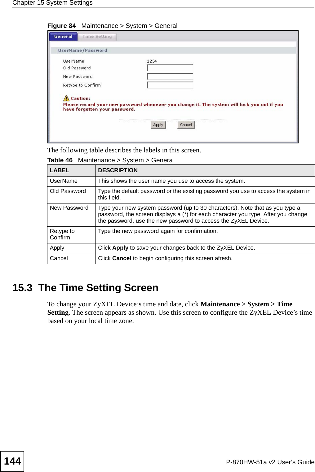 Chapter 15 System SettingsP-870HW-51a v2 User’s Guide144Figure 84   Maintenance &gt; System &gt; GeneralThe following table describes the labels in this screen. 15.3  The Time Setting Screen To change your ZyXEL Device’s time and date, click Maintenance &gt; System &gt; Time Setting. The screen appears as shown. Use this screen to configure the ZyXEL Device’s time based on your local time zone. Table 46   Maintenance &gt; System &gt; GeneraLABEL DESCRIPTIONUserName This shows the user name you use to access the system.Old Password Type the default password or the existing password you use to access the system in this field.New Password Type your new system password (up to 30 characters). Note that as you type a password, the screen displays a (*) for each character you type. After you change the password, use the new password to access the ZyXEL Device.Retype to Confirm Type the new password again for confirmation.Apply Click Apply to save your changes back to the ZyXEL Device.Cancel Click Cancel to begin configuring this screen afresh.