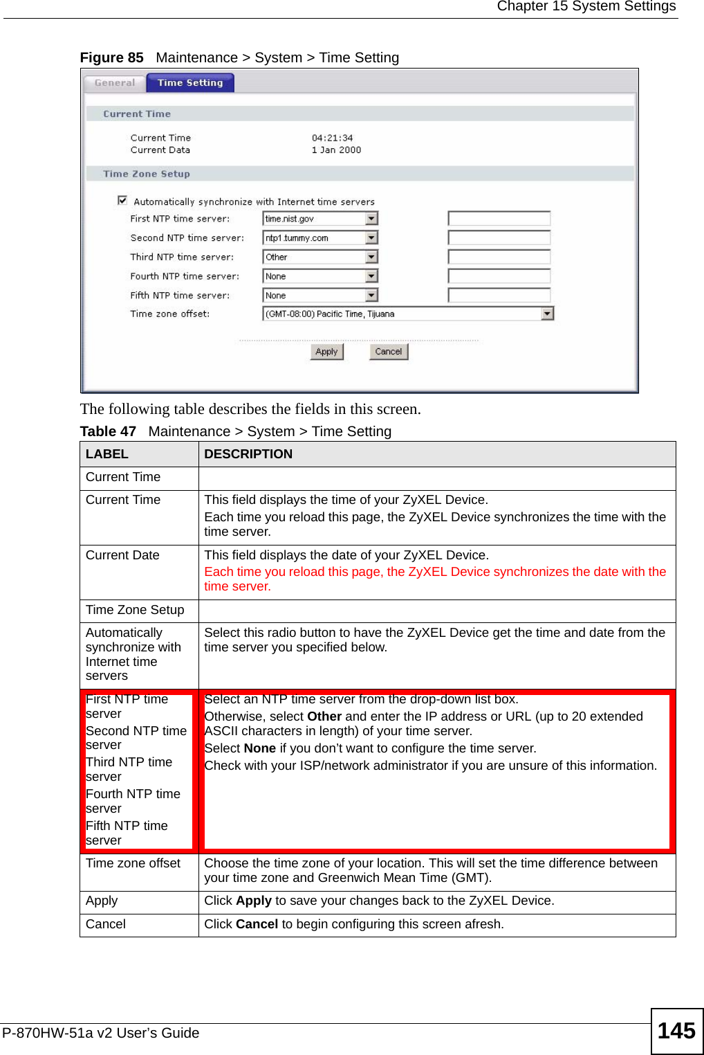  Chapter 15 System SettingsP-870HW-51a v2 User’s Guide 145Figure 85   Maintenance &gt; System &gt; Time SettingThe following table describes the fields in this screen. Table 47   Maintenance &gt; System &gt; Time SettingLABEL DESCRIPTIONCurrent Time Current Time  This field displays the time of your ZyXEL Device.Each time you reload this page, the ZyXEL Device synchronizes the time with the time server.Current Date  This field displays the date of your ZyXEL Device. Each time you reload this page, the ZyXEL Device synchronizes the date with the time server.Time Zone SetupAutomatically synchronize with Internet time servers Select this radio button to have the ZyXEL Device get the time and date from the time server you specified below.First NTP time serverSecond NTP time serverThird NTP time serverFourth NTP time serverFifth NTP time server Select an NTP time server from the drop-down list box. Otherwise, select Other and enter the IP address or URL (up to 20 extended ASCII characters in length) of your time server. Select None if you don’t want to configure the time server.Check with your ISP/network administrator if you are unsure of this information.Time zone offset Choose the time zone of your location. This will set the time difference between your time zone and Greenwich Mean Time (GMT). Apply Click Apply to save your changes back to the ZyXEL Device.Cancel Click Cancel to begin configuring this screen afresh.