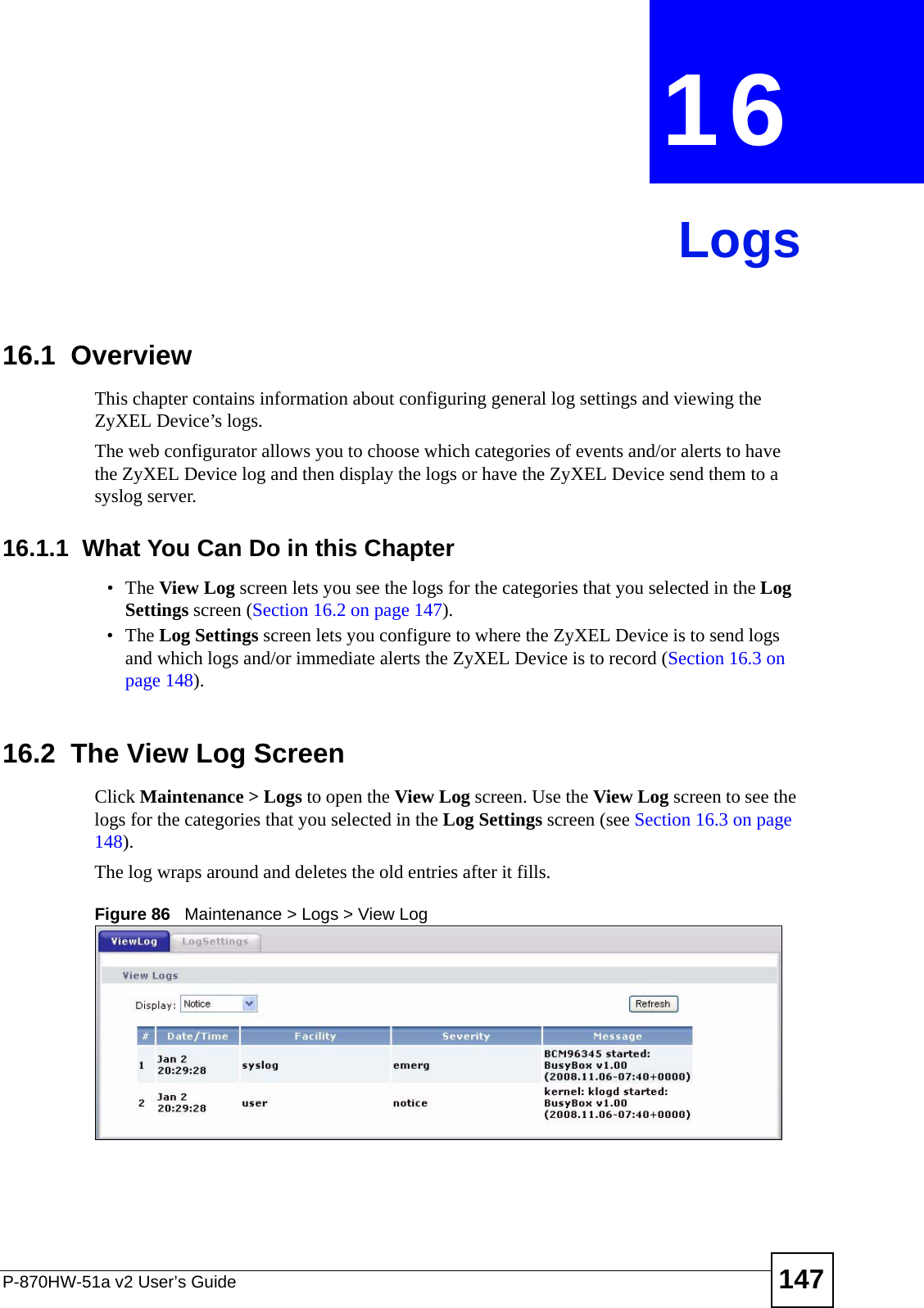 P-870HW-51a v2 User’s Guide 147CHAPTER  16 Logs16.1  Overview This chapter contains information about configuring general log settings and viewing the ZyXEL Device’s logs.The web configurator allows you to choose which categories of events and/or alerts to have the ZyXEL Device log and then display the logs or have the ZyXEL Device send them to a syslog server. 16.1.1  What You Can Do in this Chapter•The View Log screen lets you see the logs for the categories that you selected in the Log Settings screen (Section 16.2 on page 147).•The Log Settings screen lets you configure to where the ZyXEL Device is to send logs and which logs and/or immediate alerts the ZyXEL Device is to record (Section 16.3 on page 148).16.2  The View Log ScreenClick Maintenance &gt; Logs to open the View Log screen. Use the View Log screen to see the logs for the categories that you selected in the Log Settings screen (see Section 16.3 on page 148). The log wraps around and deletes the old entries after it fills.Figure 86   Maintenance &gt; Logs &gt; View Log