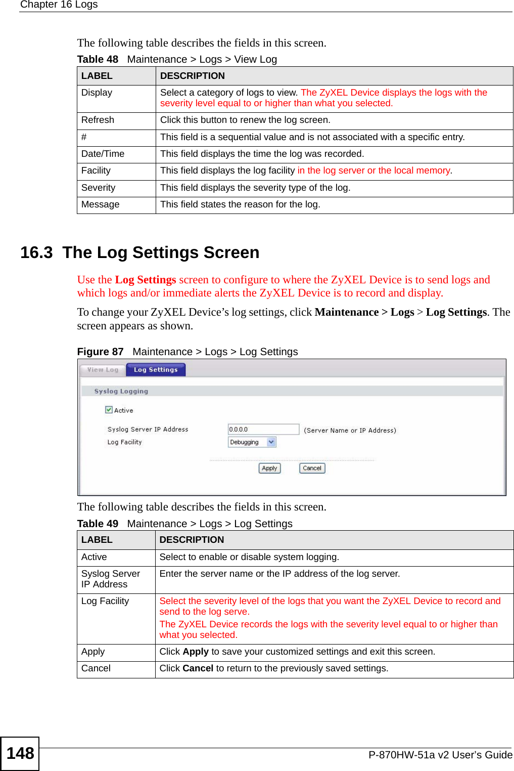 Chapter 16 LogsP-870HW-51a v2 User’s Guide148The following table describes the fields in this screen.  16.3  The Log Settings ScreenUse the Log Settings screen to configure to where the ZyXEL Device is to send logs and which logs and/or immediate alerts the ZyXEL Device is to record and display.  To change your ZyXEL Device’s log settings, click Maintenance &gt; Logs &gt; Log Settings. The screen appears as shown.Figure 87   Maintenance &gt; Logs &gt; Log SettingsThe following table describes the fields in this screen. Table 48   Maintenance &gt; Logs &gt; View LogLABEL DESCRIPTIONDisplay  Select a category of logs to view. The ZyXEL Device displays the logs with the severity level equal to or higher than what you selected.Refresh Click this button to renew the log screen. #This field is a sequential value and is not associated with a specific entry.Date/Time  This field displays the time the log was recorded. Facility This field displays the log facility in the log server or the local memory.Severity  This field displays the severity type of the log.Message This field states the reason for the log.Table 49   Maintenance &gt; Logs &gt; Log SettingsLABEL DESCRIPTIONActive Select to enable or disable system logging.Syslog Server IP Address Enter the server name or the IP address of the log server.Log Facility Select the severity level of the logs that you want the ZyXEL Device to record and send to the log serve.The ZyXEL Device records the logs with the severity level equal to or higher than what you selected.Apply Click Apply to save your customized settings and exit this screen. Cancel Click Cancel to return to the previously saved settings.